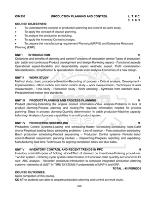 324
OIM353 PRODUCTION PLANNING AND CONTROL L T P C
3 0 0 3
COURSE OBJECTIVES:
 To understand the concept of production planning and control act work study,
 To apply the concept of product planning,
 To analyze the production scheduling,
 To apply the Inventory Control concepts.
 To prepare the manufacturing requirement Planning (MRP II) and Enterprise Resource
Planning (ERP).
UNIT I INTRODUCTION 9
Objectives and benefits of planning and control-Functions of production control-Types of production-
job- batch and continuous-Product development and design-Marketing aspect - Functional aspects-
Operational aspect-Durability and dependability aspect aesthetic aspect. Profit consideration-
Standardization, Simplification & specialization- Break even analysis-Economics of a new design.
UNIT II WORK STUDY 9
Method study, basic procedure-Selection-Recording of process - Critical analysis, Development -
Implementation - Micro motion and memo motion study – work measurement - Techniques of work
measurement - Time study - Production study - Work sampling - Synthesis from standard data -
Predetermined motion time standards.
UNIT III PRODUCT PLANNING AND PROCESS PLANNING 9
Product planning-Extending the original product information-Value analysis-Problems in lack of
product planning-Process planning and routing-Pre requisite information needed for process
planning- Steps in process planning-Quantity determination in batch production-Machine capacity,
balancing- Analysis of process capabilities in a multi product system.
UNIT IV PRODUCTION SCHEDULING 9
Production Control Systems-Loading and scheduling-Master Scheduling-Scheduling rules-Gantt
charts-Perpetual loading-Basic scheduling problems - Line of balance – Flow production scheduling-
Batch production scheduling-Product sequencing – Production Control systems- Periodic batch
control-Material requirement planning kanban – Dispatching-Progress reporting and expediting-
Manufacturing lead time-Techniques for aligning completion times and due dates.
UNIT V INVENTORY CONTROL AND RECENT TRENDS IN PPC 9
Inventory control-Purpose of holding stock-Effect of demand on inventories-Ordering procedures.
Two bin system - Ordering cycle system-Determination of Economic order quantity and economic lot
size- ABC analysis - Recorder procedure-Introduction to computer integrated production planning
systems- elements of JUST IN TIME SYSTEMS-Fundamentals of MRP II and ERP.
TOTAL : 45 PERIODS
COURSE OUTCOMES:
Upon completion of this course,
CO1:The students can able to prepare production planning and control act work study,
 