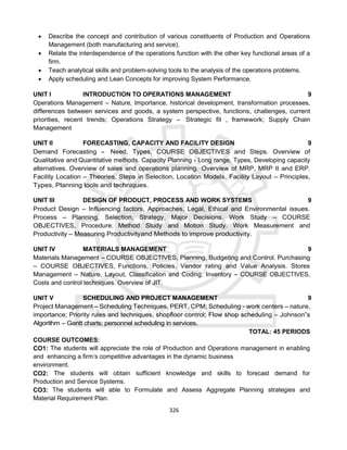 326
 Describe the concept and contribution of various constituents of Production and Operations
Management (both manufacturing and service).
 Relate the interdependence of the operations function with the other key functional areas of a
firm.
 Teach analytical skills and problem-solving tools to the analysis of the operations problems.
 Apply scheduling and Lean Concepts for improving System Performance.
UNIT I INTRODUCTION TO OPERATIONS MANAGEMENT 9
Operations Management – Nature, Importance, historical development, transformation processes,
differences between services and goods, a system perspective, functions, challenges, current
priorities, recent trends; Operations Strategy - Strategic fit , framework; Supply Chain
Management
UNIT II FORECASTING, CAPACITY AND FACILITY DESIGN 9
Demand Forecasting - Need, Types, COURSE OBJECTIVES and Steps. Overview of
Qualitative and Quantitative methods. Capacity Planning - Long range, Types, Developing capacity
alternatives. Overview of sales and operations planning. Overview of MRP, MRP II and ERP.
Facility Location – Theories, Steps in Selection, Location Models. Facility Layout – Principles,
Types, Planning tools and techniques.
UNIT III DESIGN OF PRODUCT, PROCESS AND WORK SYSTEMS 9
Product Design – Influencing factors, Approaches, Legal, Ethical and Environmental issues.
Process – Planning, Selection, Strategy, Major Decisions. Work Study – COURSE
OBJECTIVES, Procedure. Method Study and Motion Study. Work Measurement and
Productivity – Measuring Productivityand Methods to improve productivity.
UNIT IV MATERIALS MANAGEMENT 9
Materials Management – COURSE OBJECTIVES, Planning, Budgeting and Control. Purchasing
– COURSE OBJECTIVES, Functions, Policies, Vendor rating and Value Analysis. Stores
Management – Nature, Layout, Classification and Coding. Inventory – COURSE OBJECTIVES,
Costs and control techniques. Overview of JIT.
UNIT V SCHEDULING AND PROJECT MANAGEMENT 9
Project Management – Scheduling Techniques, PERT, CPM; Scheduling - work centers – nature,
importance; Priority rules and techniques, shopfloor control; Flow shop scheduling – Johnson‟s
Algorithm – Gantt charts; personnel scheduling in services.
TOTAL: 45 PERIODS
COURSE OUTCOMES:
CO1: The students will appreciate the role of Production and Operations management in enabling
and enhancing a firm’s competitive advantages in the dynamic business
environment.
CO2: The students will obtain sufficient knowledge and skills to forecast demand for
Production and Service Systems.
CO3: The students will able to Formulate and Assess Aggregate Planning strategies and
Material Requirement Plan.
 
