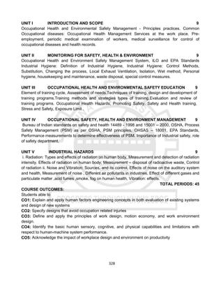 328
UNIT I INTRODUCTION AND SCOPE 9
Occupational Health and Environmental Safety Management - Principles practices. Common
Occupational diseases: Occupational Health Management Services at the work place. Pre-
employment, periodic medical examination of workers, medical surveillance for control of
occupational diseases and health records.
UNIT II MONITORING FOR SAFETY, HEALTH & ENVIRONMENT 9
Occupational Health and Environment Safety Management System, ILO and EPA Standards
Industrial Hygiene: Definition of Industrial Hygiene, Industrial Hygiene: Control Methods,
Substitution, Changing the process, Local Exhaust Ventilation, Isolation, Wet method, Personal
hygiene, housekeeping and maintenance, waste disposal, special control measures.
UNIT III OCCUPATIONAL HEALTH AND ENVIRONMENTAL SAFETY EDUCATION 9
Element of training cycle, Assessment of needs.Techniques of training, design and development of
training programs.Training methods and strategies types of training.Evaluation and review of
training programs. Occupational Health Hazards, Promoting Safety, Safety and Health training,
Stress and Safety, Exposure Limit .
UNIT IV OCCUPATIONAL SAFETY, HEALTH AND ENVIRONMENT MANAGEMENT 9
Bureau of Indian standards on safety and health 14489 - 1998 and 15001 – 2000, OSHA, Process
Safety Management (PSM) as per OSHA, PSM principles, OHSAS – 18001, EPA Standards,
Performance measurements to determine effectiveness of PSM. Importance of Industrial safety, role
of safety department,
UNIT V INDUSTRIAL HAZARDS 9
i. Radiation: Types and effects of radiation on human body, Measurement and detection of radiation
intensity. Effects of radiation on human body, Measurement – disposal of radioactive waste, Control
of radiation ii. Noise and Vibration: Sources, and its control, Effects of noise on the auditory system
and health, Measurement of noise , Different air pollutants in industries, Effect of different gases and
particulate matter ,acid fumes ,smoke, fog on human health, Vibration: effects.
TOTAL PERIODS: 45
COURSE OUTCOMES:
Students able to
CO1: Explain and apply human factors engineering concepts in both evaluation of existing systems
and design of new systems
CO2: Specify designs that avoid occupation related injuries
CO3: Define and apply the principles of work design, motion economy, and work environment
design.
CO4: Identify the basic human sensory, cognitive, and physical capabilities and limitations with
respect to human-machine system performance.
CO5: Acknowledge the impact of workplace design and environment on productivity
 