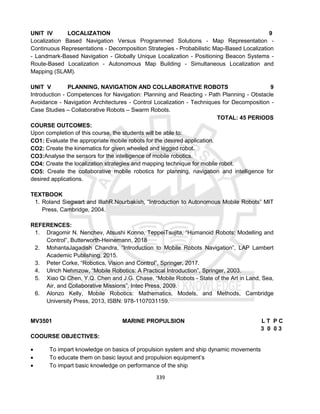 339
UNIT IV LOCALIZATION 9
Localization Based Navigation Versus Programmed Solutions - Map Representation -
Continuous Representations - Decomposition Strategies - Probabilistic Map-Based Localization
- Landmark-Based Navigation - Globally Unique Localization - Positioning Beacon Systems -
Route-Based Localization - Autonomous Map Building - Simultaneous Localization and
Mapping (SLAM).
UNIT V PLANNING, NAVIGATION AND COLLABORATIVE ROBOTS 9
Introduction - Competences for Navigation: Planning and Reacting - Path Planning - Obstacle
Avoidance - Navigation Architectures - Control Localization - Techniques for Decomposition -
Case Studies – Collaborative Robots – Swarm Robots.
TOTAL: 45 PERIODS
COURSE OUTCOMES:
Upon completion of this course, the students will be able to:
CO1: Evaluate the appropriate mobile robots for the desired application.
CO2: Create the kinematics for given wheeled and legged robot.
CO3:Analyse the sensors for the intelligence of mobile robotics.
CO4: Create the localization strategies and mapping technique for mobile robot.
CO5: Create the collaborative mobile robotics for planning, navigation and intelligence for
desired applications.
TEXTBOOK
1. Roland Siegwart and IllahR.Nourbakish, “Introduction to Autonomous Mobile Robots” MIT
Press, Cambridge, 2004.
REFERENCES:
1. Dragomir N. Nenchev, Atsushi Konno, TeppeiTsujita, “Humanoid Robots: Modelling and
Control”, Butterworth-Heinemann, 2018
2. MohantaJagadish Chandra, “Introduction to Mobile Robots Navigation”, LAP Lambert
Academic Publishing, 2015.
3. Peter Corke, “Robotics, Vision and Control”, Springer, 2017.
4. Ulrich Nehmzow, “Mobile Robotics: A Practical Introduction”, Springer, 2003.
5. Xiao Qi Chen, Y.Q. Chen and J.G. Chase, “Mobile Robots - State of the Art in Land, Sea,
Air, and Collaborative Missions”, Intec Press, 2009.
6. Alonzo Kelly, Mobile Robotics: Mathematics, Models, and Methods, Cambridge
University Press, 2013, ISBN: 978-1107031159.
MV3501 MARINE PROPULSION L T P C
3 0 0 3
COOURSE OBJECTIVES:
 To impart knowledge on basics of propulsion system and ship dynamic movements
 To educate them on basic layout and propulsion equipment’s
 To impart basic knowledge on performance of the ship
 