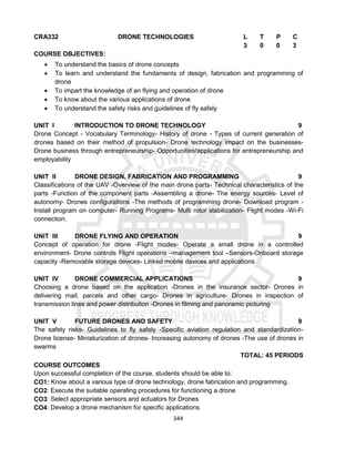 344
CRA332 DRONE TECHNOLOGIES L T P C
3 0 0 3
COURSE OBJECTIVES:
 To understand the basics of drone concepts
 To learn and understand the fundaments of design, fabrication and programming of
drone
 To impart the knowledge of an flying and operation of drone
 To know about the various applications of drone
 To understand the safety risks and guidelines of fly safely
UNIT I INTRODUCTION TO DRONE TECHNOLOGY 9
Drone Concept - Vocabulary Terminology- History of drone - Types of current generation of
drones based on their method of propulsion- Drone technology impact on the businesses-
Drone business through entrepreneurship- Opportunities/applications for entrepreneurship and
employability
UNIT II DRONE DESIGN, FABRICATION AND PROGRAMMING 9
Classifications of the UAV -Overview of the main drone parts- Technical characteristics of the
parts -Function of the component parts -Assembling a drone- The energy sources- Level of
autonomy- Drones configurations -The methods of programming drone- Download program -
Install program on computer- Running Programs- Multi rotor stabilization- Flight modes -Wi-Fi
connection.
UNIT III DRONE FLYING AND OPERATION 9
Concept of operation for drone -Flight modes- Operate a small drone in a controlled
environment- Drone controls Flight operations –management tool –Sensors-Onboard storage
capacity -Removable storage devices- Linked mobile devices and applications
UNIT IV DRONE COMMERCIAL APPLICATIONS 9
Choosing a drone based on the application -Drones in the insurance sector- Drones in
delivering mail, parcels and other cargo- Drones in agriculture- Drones in inspection of
transmission lines and power distribution -Drones in filming and panoramic picturing
UNIT V FUTURE DRONES AND SAFETY 9
The safety risks- Guidelines to fly safely -Specific aviation regulation and standardization-
Drone license- Miniaturization of drones- Increasing autonomy of drones -The use of drones in
swarms
TOTAL: 45 PERIODS
COURSE OUTCOMES
Upon successful completion of the course, students should be able to:
CO1: Know about a various type of drone technology, drone fabrication and programming.
CO2: Execute the suitable operating procedures for functioning a drone
CO3: Select appropriate sensors and actuators for Drones
CO4: Develop a drone mechanism for specific applications
 