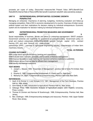 348
proceeds per rupee of outlay, Discounted measures-Net Present Value (NPV)-Benefit-Cost
Ratio(BCR)-Internal Rate of Return(IRR)-Net benefit investment ratio(N/K ratio)-sensitivity analysis.
UNIT IV ENTREPRENEURIAL OPPORTUNITIES: ECONOMIC GROWTH
PERSPECTIVE 9
Managing an enterprise: Importance of planning, budgeting, monitoring evaluation and follow-up
managing competition. Role of ED in economic development of a country- Overview of Indian social,
political system and their implications for decision making by individual entrepreneurs- Economic
system and its implication for decision making by individual entrepreneurs.
UNITV ENTREPRENEURIAL PROMOTION MEASURES AND GOVERNMENT
SUPPORT 9
Social responsibility of business. Morals and ethics in enterprise management- SWOT analysis-
Government schemes and incentives for promotions of entrepreneurship. Government policy on
small and medium enterprises (SMEs)/SSIs/MSME sectors- Venture capital (VC), contract
framing (CF) and Joint Venture (JV), public-private
partnerships (PPP) - overview of agricultural engineering industry, characteristics of Indian farm
machinery industry.
TOTAL: 45 PERIODS
COURSE OUTCOMES
CO1:Judge about agricultural finance, banking and cooperation
CO2:Evaluate basic concepts, principles and functions of financial management
CO3:Improve the skills on basic banking and insurance schemes available to customers
CO4:Analyze various financial data for efficient farm management
CO5:Identify the financial institutions
TEXT BOOKS
1. Joseph L. Massie, 1995, “Essentials of Management”, prentice Hall of India Pvt limited, New
Delhi
2. Khanka S, 1999, Entrepreneurial Development, S, Chand and Co, New Delhi
3. Mohanty S K, 2007, Fundamentals of Entrepreneurship, Prentice Hall India, New Delhi.
REFERENCES
1. Harih S B, Conner U J and Schwab G D, 1981, Management of the Farm Business, Prentice
Hall Inc, New Jersey
2. Omri Ralins, N.1980, Introduction to Agricultural: Prentice Hall Inc, New Jersey
3. Gittenger Price, 1989, Economic Analysis of Agricultural project, John Hopkins University,
Press, London.
4. Thomas W Zimmer and Norman M Scarborough, 1996, Entrepreneurship, Prentice Hall, New
Jersey.
5. Mar J Dollinger, 1999, Entrepreneurship strategies and resources, Prentice –Hall, Upper Saddal
Rover, New Jersey.
 