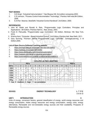 354
TEXT BOOKS:
1. S.K.Singh, “Industrial Instrumentation”, Tata Mcgraw Hill, 2nd edition companies,2003.
2. C D Johnson, “Process Control Instrumentation Technology”, Prentice Hall India,8th Edition,
2006.
3. E.A.Parr, Newnes ,NewDelhi,“Industrial Control Handbook”,3rd Edition, 2000.
REFERENCES:
1. John W. Webb and Ronald A. Reis, “Programmable Logic Controllers: Principles and
Applications”, 5th Edition, Prentice Hall Inc., New Jersey, 2003.
2. Frank D. Petruzella, “Programmable Logic Controllers”, 5th Edition, McGraw- Hill, New York,
2016.
3. Krishna Kant, “Computer - Based Industrial Control”, 2nd Edition, Prentice Hall, New Delhi, 2011.
4. Gary Dunning, Thomson Delmar,“Programmable Logic Controller”, CeneageLearning, 3 rd
Edition,2005.
List of Open Source Software/ Learning website:
1. https://archive.nptel.ac.in/courses/108/105/108105062/
2. https://nptel.ac.in/courses/108105063
3. https://www.electrical4u.com/industrial-automation/
4. https://realpars.com/what-is-industrial-automation/
5. https://automationforum.co/what-is-industrial-automation-2/
CO’s-PO’s & PSO’s MAPPING
CO’s
PO’s PSO’s
1 2 3 4 5 6 7 8 9 10 11 12 1 2 3
CO1 3 2 2 2 1 1 - 1 - 1 - 1 1 - 1
CO2 3 `1 1 - 1 - - 1 - 1 - - 1 - 1
CO3 3 - 1 - 1 - - 1 - 1 - - 1 - 1
CO4 3 3 3 3 1 1 1 1 1
CO5 3 3 3 3 1 1 1 1 1 1
AVg. 3 2.25 2 2.6 1 1 - 1 - 1 - - 1 - 1
1 - low, 2 - medium, 3 - high, ‘-“- no correlation
OCH353 ENERGY TECHNOLOGY L T P C
3 0 0 3
UNIT I INTRODUCTION 8
Units of energy, conversion factors, general classification of energy, world energy resources and
energy consumption, Indian energy resources and energy consumption, energy crisis, energy
alternatives, Renewable and non-renewable energy sources and their availability. Prospects of
Renewable energy sources
 