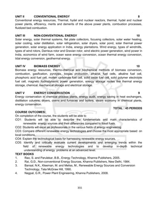 355
UNIT II CONVENTIONAL ENERGY 8
Conventional energy resources, Thermal, hydel and nuclear reactors, thermal, hydel and nuclear
power plants, efficiency, merits and demerits of the above power plants, combustion processes,
fluidized bed combustion.
UNIT III NON-CONVENTIONAL ENERGY 10
Solar energy, solar thermal systems, flat plate collectors, focusing collectors, solar water heating,
solar cooling, solar distillation, solar refrigeration, solar dryers, solar pond, solar thermal power
generation, solar energy application in India, energy plantations. Wind energy, types of windmills,
types of wind rotors, Darrieus rotor and Gravian rotor, wind electric power generation, wind power in
India, economics of wind farm, ocean wave energy conversion, ocean thermal energy conversion,
tidal energy conversion, geothermal energy.
UNIT IV BIOMASS ENERGY 10
Biomass energy resources, thermo-chemical and biochemical methods of biomass conversion,
combustion, gasification, pyrolysis, biogas production, ethanol, fuel cells, alkaline fuel cell,
phosphoric acid fuel cell, molten carbonate fuel cell, solid oxide fuel cell, solid polymer electrolyte
fuel cell, magneto hydrodynamic power generation, energy storage routes like thermal energy
storage, chemical, mechanical storage and electrical storage.
UNIT V ENERGY CONSERVATION 9
Energy conservation in chemical process plants, energy audit, energy saving in heat exchangers,
distillation columns, dryers, ovens and furnaces and boilers, steam economy in chemical plants,
energy conservation.
TOTAL : 45 PERIODS
COURSE OUTCOMES:
On completion of the course, the students will be able to
CO1: Students will be able to describe the fundamentals and main characteristics of
renewable energy sources and their differences compared to fossil fuels.
CO2: Students will excel as professionals in the various fields of energy engineering
CO3: Compare different renewable energy technologies and choose the most appropriate based on
local conditions.
CO4: Explain the technological basis for harnessing renewable energy sources.
CO5: Identify and critically evaluate current developments and emerging trends within the
field of renewable energy technologies and to develop in-depth technical
understanding of energy problems at an advanced level.
TEXT BOOKS
1. Rao, S. and Parulekar, B.B., Energy Technology, Khanna Publishers, 2005.
2. Rai, G.D., Non-conventional Energy Sources, Khanna Publishers, New Delhi, 1984.
3. Bansal, N.K., Kleeman, M. and Meliss, M., Renewable Energy Sources and Conversion
Technology, Tata McGraw Hill, 1990.
4. Nagpal, G.R., Power Plant Engineering, Khanna Publishers, 2008.
 
