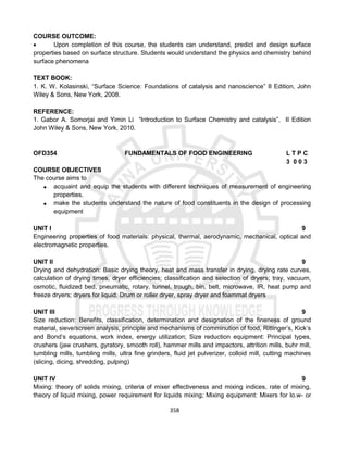 358
COURSE OUTCOME:
 Upon completion of this course, the students can understand, predict and design surface
properties based on surface structure. Students would understand the physics and chemistry behind
surface phenomena
TEXT BOOK:
1. K. W. Kolasinski, “Surface Science: Foundations of catalysis and nanoscience” II Edition, John
Wiley & Sons, New York, 2008.
REFERENCE:
1. Gabor A. Somorjai and Yimin Li “Introduction to Surface Chemistry and catalysis”, II Edition
John Wiley & Sons, New York, 2010.
OFD354 FUNDAMENTALS OF FOOD ENGINEERING L T P C
3 0 0 3
COURSE OBJECTIVES
The course aims to
 acquaint and equip the students with different techniques of measurement of engineering
properties.
 make the students understand the nature of food constituents in the design of processing
equipment
UNIT I 9
Engineering properties of food materials: physical, thermal, aerodynamic, mechanical, optical and
electromagnetic properties.
UNIT II 9
Drying and dehydration: Basic drying theory, heat and mass transfer in drying, drying rate curves,
calculation of drying times, dryer efficiencies; classification and selection of dryers; tray, vacuum,
osmotic, fluidized bed, pneumatic, rotary, tunnel, trough, bin, belt, microwave, IR, heat pump and
freeze dryers; dryers for liquid: Drum or roller dryer, spray dryer and foammat dryers
UNIT III 9
Size reduction: Benefits, classification, determination and designation of the fineness of ground
material, sieve/screen analysis, principle and mechanisms of comminution of food, Rittinger’s, Kick’s
and Bond’s equations, work index, energy utilization; Size reduction equipment: Principal types,
crushers (jaw crushers, gyratory, smooth roll), hammer mills and impactors, attrition mills, buhr mill,
tumbling mills, tumbling mills, ultra fine grinders, fluid jet pulverizer, colloid mill, cutting machines
(slicing, dicing, shredding, pulping)
UNIT IV 9
Mixing: theory of solids mixing, criteria of mixer effectiveness and mixing indices, rate of mixing,
theory of liquid mixing, power requirement for liquids mixing; Mixing equipment: Mixers for lo.w- or
 