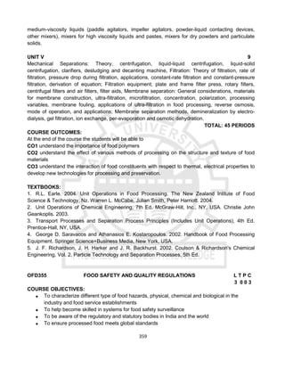 359
medium-viscosity liquids (paddle agitators, impeller agitators, powder-liquid contacting devices,
other mixers), mixers for high viscosity liquids and pastes, mixers for dry powders and particulate
solids.
UNIT V 9
Mechanical Separations: Theory, centrifugation, liquid-liquid centrifugation, liquid-solid
centrifugation, clarifiers, desludging and decanting machine, Filtration: Theory of filtration, rate of
filtration, pressure drop during filtration, applications, constant-rate filtration and constant-pressure
filtration, derivation of equation; Filtration equipment; plate and frame filter press, rotary filters,
centrifugal filters and air filters, filter aids, Membrane separation: General considerations, materials
for membrane construction, ultra-filtration, microfiltration, concentration, polarization, processing
variables, membrane fouling, applications of ultra-filtration in food processing, reverse osmosis,
mode of operation, and applications; Membrane separation methods, demineralization by electro-
dialysis, gel filtration, ion exchange, per-evaporation and osmotic dehydration.
TOTAL: 45 PERIODS
COURSE OUTCOMES:
At the end of the course the students will be able to
CO1 understand the importance of food polymers
CO2 understand the effect of various methods of processing on the structure and texture of food
materials
CO3 understand the interaction of food constituents with respect to thermal, electrical properties to
develop new technologies for processing and preservation.
TEXTBOOKS:
1. R.L. Earle. 2004. Unit Operations in Food Processing. The New Zealand Intitute of Food
Science & Technology, Nz. Warren L. McCabe, Julian Smith, Peter Harriott. 2004.
2. Unit Operations of Chemical Engineering, 7th Ed. McGraw-Hill, Inc., NY, USA. Christie John
Geankoplis. 2003.
3. Transport Processes and Separation Process Principles (Includes Unit Operations), 4th Ed.
Prentice-Hall, NY, USA.
4. George D. Saravacos and Athanasios E. Kostaropoulos. 2002. Handbook of Food Processing
Equipment. Springer Science+Business Media, New York, USA.
5. J. F. Richardson, J. H. Harker and J. R. Backhurst. 2002. Coulson & Richardson's Chemical
Engineering, Vol. 2, Particle Technology and Separation Processes, 5th Ed.
OFD355 FOOD SAFETY AND QUALITY REGULATIONS L T P C
3 0 0 3
COURSE OBJECTIVES:
 To characterize different type of food hazards, physical, chemical and biological in the
industry and food service establishments
 To help become skilled in systems for food safety surveillance
 To be aware of the regulatory and statutory bodies in India and the world
 To ensure processed food meets global standards
 