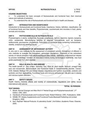 361
OPY353 NUTRACEUTICALS L T P C
3 0 0 3
COURSE OBJECTIVES:
 To understand the basic concepts of Nutraceuticals and functional food, their chemical
nature and methods of extraction.
 To understand the role of Nutraceuticals and functional food in health and disease.
UNIT I INTRODUCTION AND SIGNIFICANCE 6
Introduction to Nutraceuticals and functional foods; importance, history, definition, classification, list
of functional foods and their benefits, Phytochemicals, zoochemicals and microbes in food, plants,
animals and microbes.
UNIT II PHYTOCHEMICALS AS NUTRACEUTICALS 11
Phytoestrogens in plants; isoflavones; flavonols, polyphenols, tannins, saponins, lignans, lycopene,
chitin, caratenoids. Manufacturing practice of selected nutraceuticals such as lycopene,
isoflavonoids, glucosamine, phytosterols. Formulation of functional foods containing nutraceuticals -
stability, analytical and labelling issues.
UNIT III ASSESSMENT OF ANTIOXIDANT ACTIVITY 11
In vitro and in vivo methods for the assessment of antioxidant activity, Comparison of different in
vitro methods to evaluate the antioxidant, antioxidant mechanism, Prediction of the antioxidant
activity of natural phenolics from electrotopological state indices, Optimising phytochemical release
by process technology; Variation of Antioxidant Activity during technological treatments, new food
grade peptidases from plant sources.
UNIT IV ROLE IN HEALTH AND DISEASE 11
The health benefit of - Soy protein, Spirulina, Tea, Olive oil, plant sterols, Broccoli, omega3 fatty
acid and eicosanoids. Nutraceuticals and Functional foods in Gastrointestinal disorder, Cancer,
CVD, Diabetic Mellitus, HIV and Dental disease; Importance and function of probiotic, prebiotic and
synbiotic and their applications, Functional foods and immune competence; role and use in obesity
and nervous system disorders.
UNIT V SAFETY ISSUES 6
Health Claims, Adverse effects and toxicity of nutraceuticals, regulations and safety issues
International and national.
TOTAL: 45 PERIODS
TEXT BOOKS:
1. Bisset, Normal Grainger and Max Wich H “Herbal Drugs and Phytopharmaceuticals”, 2nd
Edition, CRC, 2001.
2. Handbook of Nutraceuticals and Functional Foods: Robert Wildman, CRC, Publications. 2006
3. WEBB, PP, Dietary Supplements and Functional Foods Blackwell Publishing Ltd (United
Kingdom), 2006
4. Ikan, Raphael “Natural Products: A Laboratory Guide”, 2nd Edition, Academic Press / Elsevier,
2005.
 