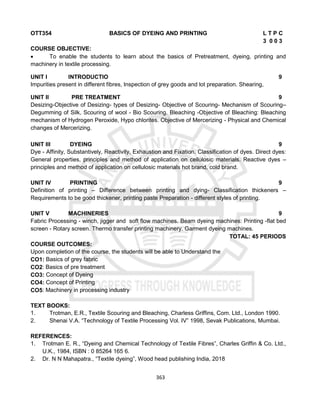 363
OTT354 BASICS OF DYEING AND PRINTING L T P C
3 0 0 3
COURSE OBJECTIVE:
 To enable the students to learn about the basics of Pretreatment, dyeing, printing and
machinery in textile processing.
UNIT I INTRODUCTIO 9
Impurities present in different fibres, Inspection of grey goods and lot preparation. Shearing,
UNIT II PRE TREATMENT 9
Desizing-Objective of Desizing- types of Desizing- Objective of Scouring- Mechanism of Scouring–
Degumming of Silk, Scouring of wool - Bio Scouring. Bleaching -Objective of Bleaching: Bleaching
mechanism of Hydrogen Peroxide, Hypo chlorites. Objective of Mercerizing - Physical and Chemical
changes of Mercerizing.
UNIT III DYEING 9
Dye - Affinity, Substantively, Reactivity, Exhaustion and Fixation. Classification of dyes. Direct dyes:
General properties, principles and method of application on cellulosic materials. Reactive dyes –
principles and method of application on cellulosic materials hot brand, cold brand.
UNIT IV PRINTING 9
Definition of printing – Difference between printing and dying- Classification thickeners –
Requirements to be good thickener, printing paste Preparation - different styles of printing.
UNIT V MACHINERIES 9
Fabric Processing - winch, jigger and soft flow machines. Beam dyeing machines: Printing -flat bed
screen - Rotary screen. Thermo transfer printing machinery. Garment dyeing machines.
TOTAL: 45 PERIODS
COURSE OUTCOMES:
Upon completion of the course, the students will be able to Understand the
CO1: Basics of grey fabric
CO2: Basics of pre treatment
CO3: Concept of Dyeing
CO4: Concept of Printing
CO5: Machinery in processing industry
TEXT BOOKS:
1. Trotman, E.R., Textile Scouring and Bleaching, Charless Griffins, Com. Ltd., London 1990.
2. Shenai V.A. “Technology of Textile Processing Vol. IV” 1998, Sevak Publications, Mumbai.
REFERENCES:
1. Trotman E. R., “Dyeing and Chemical Technology of Textile Fibres”, Charles Griffin & Co. Ltd.,
U.K., 1984, ISBN : 0 85264 165 6.
2. Dr. N N Mahapatra., “Textile dyeing”, Wood head publishing India, 2018
 