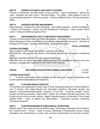 368
UNIT III WORKPLACE SAFETY AND SAFETY SYSTEMS 9
Features of Satisfactory and Safe design of work premises – good housekeeping - lighting and
colour, Ventilation and Heat Control – Electrical Safety – Fire Safety – Safe Systems of work for
manual handling operations – Machine guarding – Working at different levels – Process and System
Safety.
UNIT IV HAZARDS AND RISK MANAGEMENT 9
Safety appraisal - analysis and control techniques – plant safety inspection – Accident investigation
- Analysis and Reporting – Hazard and Risk Management Techniques – major accident hazard
control – Onsite and Offsite emergency Plans.
UNIT V ENVIRONMENTAL HEALTH AND SAFETY MANAGEMENT 9
Concept of Environmental Health and Safety Management – Elements of Environmental Health and
Safety Management Policy and methods of its effective implementation and review – Elements of
Management Principles – Education and Training – Employee Participation.
TOTAL: 45 PERIODS
COURSE OUTCOMES:
After completion of this course, the student is expected to be able to:
CO1:Describe, with example, the common work-related diseases and accidents in occupational
setting
CO2:Name essential members of the Occupational Health team
CO3:What roles can a community health practitioners play in an Occupational setting to ensure the
protection, promotion and maintenance of the health of the employee
OPE354 UNIT OPERATIONS IN PETRO CHEMICAL INDUSTRIES L T P C
3 0 0 3
COURSE OBJECTIVES:
 To impart to the student basic knowledge on fluid mechanics, mechanical operations, heat
transfer operations and mass transfer operations.
UNIT I FLUID MECHANICS CONCEPTS
Fluid definition and classification of fluids, types of fluids, Rheological behaviour of fluids & Newton’s
Law of viscosity. Fluid statics-Pascal's law, Hydrostatic equilibrium, Barometric equation and
pressure measurement(problems),Basic equations of fluid flow - Continuity equation, Euler’s
equation and Bernoulli equation; Types of flow - laminar and turbulent; Reynolds experiment; Flow
through circular and non-circular conduits - Hagen Poiseuille equation (no derivation). Flow through
stagnant fluids – theory of Settling and Sedimentation – Equipment (cyclones, thickeners)
Conceptual numericals.
UNIT II FLOW MEASUREMENTS & MECHANICAL OPERATIONS
Different types of flow measuring devices (Orifice meter, Venturimeter, Rotameter) with derivations,
flow measurements –. Pumps – types of pumps (Centrifugal & Reciprocating pumps), Energy
calculations and characteristics of pumps. Size reduction–characteristics of comminute products,
 