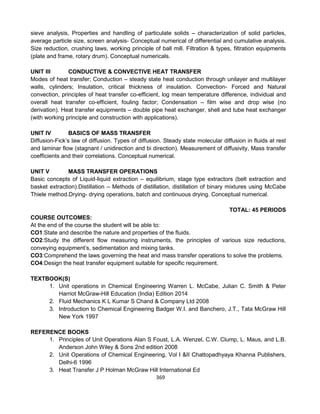 369
sieve analysis, Properties and handling of particulate solids – characterization of solid particles,
average particle size, screen analysis- Conceptual numerical of differential and cumulative analysis.
Size reduction, crushing laws, working principle of ball mill. Filtration & types, filtration equipments
(plate and frame, rotary drum). Conceptual numericals.
UNIT III CONDUCTIVE & CONVECTIVE HEAT TRANSFER
Modes of heat transfer; Conduction – steady state heat conduction through unilayer and multilayer
walls, cylinders; Insulation, critical thickness of insulation. Convection- Forced and Natural
convection, principles of heat transfer co-efficient, log mean temperature difference, individual and
overall heat transfer co-efficient, fouling factor; Condensation – film wise and drop wise (no
derivation). Heat transfer equipments – double pipe heat exchanger, shell and tube heat exchanger
(with working principle and construction with applications).
UNIT IV BASICS OF MASS TRANSFER
Diffusion-Fick’s law of diffusion. Types of diffusion. Steady state molecular diffusion in fluids at rest
and laminar flow (stagnant / unidirection and bi direction). Measurement of diffusivity, Mass transfer
coefficients and their correlations. Conceptual numerical.
UNIT V MASS TRANSFER OPERATIONS
Basic concepts of Liquid-liquid extraction – equilibrium, stage type extractors (belt extraction and
basket extraction).Distillation – Methods of distillation, distillation of binary mixtures using McCabe
Thiele method.Drying- drying operations, batch and continuous drying. Conceptual numerical.
TOTAL: 45 PERIODS
COURSE OUTCOMES:
At the end of the course the student will be able to:
CO1:State and describe the nature and properties of the fluids.
CO2:Study the different flow measuring instruments, the principles of various size reductions,
conveying equipment’s, sedimentation and mixing tanks.
CO3:Comprehend the laws governing the heat and mass transfer operations to solve the problems.
CO4:Design the heat transfer equipment suitable for specific requirement.
TEXTBOOK(S)
1. Unit operations in Chemical Engineering Warren L. McCabe, Julian C. Smith & Peter
Harriot McGraw-Hill Education (India) Edition 2014
2. Fluid Mechanics K L Kumar S Chand & Company Ltd 2008
3. Introduction to Chemical Engineering Badger W.I. and Banchero, J.T., Tata McGraw Hill
New York 1997
REFERENCE BOOKS
1. Principles of Unit Operations Alan S Foust, L.A. Wenzel, C.W. Clump, L. Maus, and L.B.
Anderson John Wiley & Sons 2nd edition 2008
2. Unit Operations of Chemical Engineering, Vol I &II Chattopadhyaya Khanna Publishers,
Delhi-6 1996
3. Heat Transfer J P Holman McGraw Hill International Ed
 
