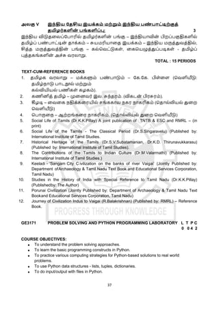 37
அலகு V இந்திய கதசிய இயக்கம் மற்றும் இந்திய பை
் பொட்டிற்குத்
தமிழர்களின
் பங் களிப்பு: 3
இந்திய விடுதளலப்கபொரில் தமிழர்களின
் பங்கு – இந்தியொவின
் பிறப்பகுதிகளில்
தமிழ்ப் பண
் பொட்டின
் தொக்கம் – சுயமரியொளத இயக்கம் – இந்திய மருத்துவத்தில்,
சித்த மருத்துவத்தின
் பங்கு – கல்தவட்டுகள், ளகதயழுத்துப்படிகள் - தமிழ்ப்
புத்தகங்களின
் அச்சு வரலொறு.
TOTAL : 15 PERIODS
TEXT-CUM-REFERENCE BOOKS
1. தமிழக வரலொறு – மக்களும் பண
் பொடும் – கக.கக. பிள்ளள (தவளியீடு:
தமிழ்நொடு பொடநூல் மற்றும்
கல்வியியல் பணிகள் கழகம்).
2. கணினித் தமிழ் – முளனவர் இல. சுந்தரம். (விகடன
் பிரசுரம்).
3. கீழடி – ளவளக நதிக்களரயில் சங்ககொல நகர நொகரிகம் (ததொல்லியல் துளற
தவளியீடு)
4. தபொருளந – ஆற்றங்களர நொகரிகம். (ததொல்லியல் துளற தவளியீடு)
5. Social Life of Tamils (Dr.K.K.Pillay) A joint publication of TNTB & ESC and RMRL – (in
print)
6. Social Life of the Tamils - The Classical Period (Dr.S.Singaravelu) (Published by:
International Institute of Tamil Studies.
7. Historical Heritage of the Tamils (Dr.S.V.Subatamanian, Dr.K.D. Thirunavukkarasu)
(Published by: International Institute of Tamil Studies).
8. The Contributions of the Tamils to Indian Culture (Dr.M.Valarmathi) (Published by:
International Institute of Tamil Studies.)
9. Keeladi - ‘Sangam City C ivilization on the banks of river Vaigai’ (Jointly Published by:
Department ofArchaeology & Tamil Nadu Text Book and Educational Services Corporation,
Tamil Nadu)
10. Studies in the History of India with Special Reference to Tamil Nadu (Dr.K.K.Pillay)
(Publishedby: The Author)
11. Porunai Civilization (Jointly Published by: Department of Archaeology & Tamil Nadu Text
Bookand Educational Services Corporation, Tamil Nadu)
12. Journey of Civilization Indus to Vaigai (R.Balakrishnan) (Published by: RMRL) – Reference
Book.
GE3171 PROBLEM SOLVING AND PYTHON PROGRAMMING LABORATORY L T P C
0 0 4 2
COURSE OBJECTIVES:
 To understand the problem solving approaches.
 To learn the basic programming constructs in Python.
 To practice various computing strategies for Python-based solutions to real world
problems.
 To use Python data structures - lists, tuples, dictionaries.
 To do input/output with files in Python.
 