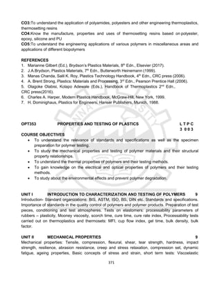 371
CO3:To understand the application of polyamides, polyesters and other engineering thermoplastics,
thermosetting resins
CO4:Know the manufacture, properties and uses of thermosetting resins based on polyester,
epoxy, silicone and PU
CO5:To understand the engineering applications of various polymers in miscellaneous areas and
applications of different biopolymers
REFERENCES
1. Marianne Gilbert (Ed.), Brydson’s Plastics Materials, 8th
Edn., Elsevier (2017).
2. J.A.Brydson, Plastics Materials, 7th
Edn., Butterworth Heinemann (1999).
3. Manas Chanda, Salil K. Roy, Plastics Technology Handbook, 4th
Edn., CRC press (2006).
4. A. Brent Strong, Plastics: Materials and Processing, 3rd
Edn., Pearson Prentice Hall (2006).
5. Olagoke Olabisi, Kolapo Adewale (Eds.), Handbook of Thermoplastics 2nd
Edn.,
CRC press(2016).
6. Charles A. Harper, Modern Plastics Handbook, McGraw-Hill, New York, 1999.
7. H. Dominighaus, Plastics for Engineers, Hanser Publishers, Munich, 1988.
OPT353 PROPERTIES AND TESTING OF PLASTICS L T P C
3 0 0 3
COURSE OBJECTIVES
 To understand the relevance of standards and specifications as well as the specimen
preparation for polymer testing.
 To study the mechanical properties and testing of polymer materials and their structural
property relationships.
 To understand the thermal properties of polymers and their testing methods.
 To gain knowledge on the electrical and optical properties of polymers and their testing
methods.
 To study about the environmental effects and prevent polymer degradation.
UNIT I INTRODUCTION TO CHARACTERIZATION AND TESTING OF POLYMERS 9
Introduction- Standard organizations: BIS, ASTM, ISO, BS, DIN etc. Standards and specifications.
Importance of standards in the quality control of polymers and polymer products. Preparation of test
pieces, conditioning and test atmospheres. Tests on elastomers: processability parameters of
rubbers – plasticity, Mooney viscosity, scorch time, cure time, cure rate index, Processability tests
carried out on thermoplastics and thermosets: MFI, cup flow index, gel time, bulk density, bulk
factor.
UNIT II MECHANICAL PROPERTIES 9
Mechanical properties: Tensile, compression, flexural, shear, tear strength, hardness, impact
strength, resilience, abrasion resistance, creep and stress relaxation, compression set, dynamic
fatigue, ageing properties, Basic concepts of stress and strain, short term tests: Viscoelastic
 