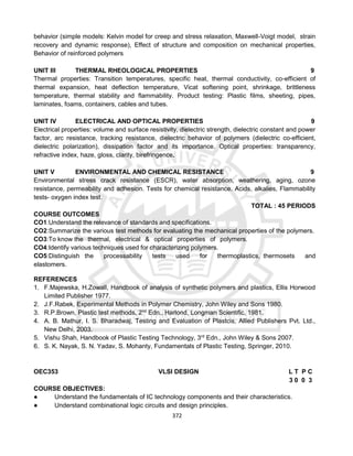 372
behavior (simple models: Kelvin model for creep and stress relaxation, Maxwell-Voigt model, strain
recovery and dynamic response), Effect of structure and composition on mechanical properties,
Behavior of reinforced polymers
UNIT III THERMAL RHEOLOGICAL PROPERTIES 9
Thermal properties: Transition temperatures, specific heat, thermal conductivity, co-efficient of
thermal expansion, heat deflection temperature, Vicat softening point, shrinkage, brittleness
temperature, thermal stability and flammability. Product testing: Plastic films, sheeting, pipes,
laminates, foams, containers, cables and tubes.
UNIT IV ELECTRICAL AND OPTICAL PROPERTIES 9
Electrical properties: volume and surface resistivity, dielectric strength, dielectric constant and power
factor, arc resistance, tracking resistance, dielectric behavior of polymers (dielectric co-efficient,
dielectric polarization), dissipation factor and its importance. Optical properties: transparency,
refractive index, haze, gloss, clarity, birefringence.
UNIT V ENVIRONMENTAL AND CHEMICAL RESISTANCE 9
Environmental stress crack resistance (ESCR), water absorption, weathering, aging, ozone
resistance, permeability and adhesion. Tests for chemical resistance. Acids, alkalies, Flammability
tests- oxygen index test.
TOTAL : 45 PERIODS
COURSE OUTCOMES
CO1:Understand the relevance of standards and specifications.
CO2:Summarize the various test methods for evaluating the mechanical properties of the polymers.
CO3:To know the thermal, electrical & optical properties of polymers.
CO4:Identify various techniques used for characterizing polymers.
CO5:Distinguish the processability tests used for thermoplastics, thermosets and
elastomers.
REFERENCES
1. F.Majewska, H.Zowall, Handbook of analysis of synthetic polymers and plastics, Ellis Horwood
Limited Publisher 1977.
2. J.F.Rabek, Experimental Methods in Polymer Chemistry, John Wiley and Sons 1980.
3. R.P.Brown, Plastic test methods, 2nd
Edn., Harlond, Longman Scientific, 1981.
4. A. B. Mathur, I. S. Bharadwaj, Testing and Evaluation of Plastcis, Allied Publishers Pvt. Ltd.,
New Delhi, 2003.
5. Vishu Shah, Handbook of Plastic Testing Technology, 3rd
Edn., John Wiley & Sons 2007.
6. S. K. Nayak, S. N. Yadav, S. Mohanty, Fundamentals of Plastic Testing, Springer, 2010.
OEC353 VLSI DESIGN L T P C
3 0 0 3
COURSE OBJECTIVES:
● Understand the fundamentals of IC technology components and their characteristics.
● Understand combinational logic circuits and design principles.
 