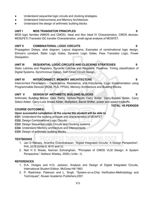 373
● Understand sequential logic circuits and clocking strategies.
● Understand Interconnects and Memory Architecture.
● Understand the design of arithmetic building blocks
UNIT I MOS TRANSISTOR PRINCIPLES 9
MOS logic families (NMOS and CMOS), Ideal and Non Ideal IV Characteristics, CMOS devices.
MOS(FET) Transistor DC transfer Characteristics ,small signal analysis of MOSFET.
UNIT II COMBINATIONAL LOGIC CIRCUITS 9
Propagation Delays, stick diagram, Layout diagrams, Examples of combinational logic design,
Elmore’s constant, Static Logic Gates, Dynamic Logic Gates, Pass Transistor Logic, Power
Dissipation.
UNIT III SEQUENTIAL LOGIC CIRCUITS AND CLOCKING STRATEGIES 9
Static Latches and Registers, Dynamic Latches and Registers, Pipelines, Timing classification of
Digital Systems, Synchronous Design, Self-Timed Circuit Design .
UNIT IV INTERCONNECT, MEMORY ARCHITECTURE 9
Interconnect Parameters – Capacitance, Resistance, and Inductance, Logic Implementation using
Programmable Devices (ROM, PLA, FPGA), Memory Architecture and Building Blocks.
UNIT V DESIGN OF ARITHMETIC BUILDING BLOCKS 9
Arithmetic Building Blocks: Data Paths, Adders-Ripple Carry Adder, Carry-Bypass Adder, Carry
Select Adder, Carry-Look Ahead Adder, Multipliers, Barrel Shifter, power and speed tradeoffs.
TOTAL: 45 PERIODS
COURSE OUTCOMES:
Upon successful completion of the course the student will be able to
CO1: Understand the working principle and characteristics of MOSFET
CO2: Design Combinational Logic Circuits
CO3: Design Sequential Logic Circuits and Clocking systems
CO4: Understand Memory architecture and interconnects
CO5: Design of arithmetic building blocks.
TEXTBOOKS
1. Jan D Rabaey, Anantha Chandrakasan, “Digital Integrated Circuits: A Design Perspective”,
PHI, 2016.(Units II, III IV and V).
2. Neil H E Weste, Kamran Eshranghian, “Principles of CMOS VLSI Design: A System
Perspective,” Addison Wesley, 2009.( Units - I).
REFERENCES
1. D.A. Hodges and H.G. Jackson, Analysis and Design of Digital Integrated Circuits,
International Student Edition, McGraw Hill 1983
2. P. Rashinkar, Paterson and L. Singh, "System-on-a-Chip Verification-Methodology and
Techniques", Kluwer Academic Publishers,2001
 