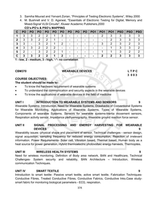 374
3. Samiha Mourad and Yervant Zorian, “Principles of Testing Electronic Systems”, Wiley 2000
4. M. Bushnell and V. D. Agarwal, "Essentials of Electronic Testing for Digital, Memory and
Mixed-Signal VLSI Circuits", Kluwer Academic Publishers,2000
CO’s-PO’s & PSO’s MAPPING
C
O
PO
1
PO
2
PO
3
PO
4
PO
5
PO
6
PO
7
PO
8
PO
9
PO1
0
PO1
1
PO1
2
PSO
1
PSO
2
PSO
3
1 3 3 2 2 1 3 - - - - 2 3 3 3 3
2 3 3 2 2 1 - - - - - - 2 3 3 3
3 3 - 3 2 1 2 - - - - 3 2 3 2 3
4 3 3 2 2 2 - - - - - - 1 3 3 2
5 2 - 3 2 2 1 - - - - 1 1 3 2 2
C
O
3 3 2 2 1 2 - - - - 2 2 3 3 3
1 - low, 2 - medium, 3 - high, ‘-“- no correlation
CBM370 WEARABLE DEVICES L T P C
3 0 0 3
COURSE OBJECTIVES:
The student should be made to:
 To know the hardware requirement of wearable systems
 To understand the communication and security aspects in the wearable devices
 To know the applications of wearable devices in the field of medicine
UNIT I INTRODUCTION TO WEARABLE SYSTEMS AND SENSORS 9
Wearable Systems- Introduction, Need for Wearable Systems, Drawbacks of Conventional Systems
for Wearable Monitoring, Applications of Wearable Systems, Types of Wearable Systems,
Components of wearable Systems. Sensors for wearable systems-Inertia movement sensors,
Respiration activity sensor, Impedance plethysmography, Wearable ground reaction force sensor.
UNIT II SIGNAL PROCESSING AND ENERGY HARVESTING FOR WEARABLE
DEVICES 9
Wearability issues -physical shape and placement of sensor, Technical challenges - sensor design,
signal acquisition, sampling frequency for reduced energy consumption, Rejection of irrelevant
information. Power Requirements- Solar cell, Vibration based, Thermal based, Human body as a
heat source for power generation, Hybrid thermoelectric photovoltaic energy harvests, Thermopiles.
UNIT III WIRELESS HEALTH SYSTEMS 9
Need for wireless monitoring, Definition of Body area network, BAN and Healthcare, Technical
Challenges- System security and reliability, BAN Architecture – Introduction, Wireless
communication Techniques.
UNIT IV SMART TEXTILE 9
Introduction to smart textile- Passive smart textile, active smart textile. Fabrication Techniques-
Conductive Fibres, Treated Conductive Fibres, Conductive Fabrics, Conductive Inks.Case study-
smart fabric for monitoring biological parameters - ECG, respiration.
 