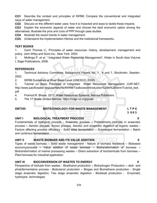 378
CO1 Describe the context and principles of IWRM; Compare the conventional and integrated
ways of water management.
CO2 Discuss on the different water uses; how it is impacted and ways to tackle these impacts.
CO3 Explain the economic aspects of water and choose the best economic option among the
alternatives; illustrate the pros and cons of PPP through case studies.
CO4 Illustrate the recent trends in water management.
CO5 Understand the implementation hitches and the institutional frameworks.
TEXT BOOKS
1. Cech Thomas V., Principles of water resources: history, development, management and
policy. John Wiley and Sons Inc., New York. 2003.
2. Mollinga P. et al. “ Integrated Water Resources Management”, Water in South Asia Volume
I, Sage Publications, 2006.
REFERENCES
1. Technical Advisory Committee, Background Papers No: 1, 4 and 7, Stockholm, Sweden.
2002.
2. IWRM Guidelines at River Basin Level (UNESCO, 2008).
3. Tutorial on Basic Principles of Integrated Water Resources Management ,CAP-NET.
http://www.pacificwater.org/userfiles/file/IWRM/Toolboxes/introduction%20to%20iwrm/Tutorial_text.
pdf
4. Pramod R. Bhave, 2011, Water Resources Systems, Narosa Publishers.
5. The 17 Goals, United Nations, https://sdgs.un.org/goals.
OBT355 BIOTECHNOLOGY FOR WASTE MANAGEMENT L T P C
3 0 0 3
UNIT I BIOLOGICAL TREATMENT PROCESS 9
Fundamentals of biological process - Anaerobic process – Pretreatment methods in anaerobic
process – Aerobic process, Anoxic process, Aerobic and anaerobic digestion of organic wastes -
Factors affecting process efficiency - Solid state fermentation – Submerged fermentation – Batch
and continous fermentation
UNIT II WASTE BIOMASS AND ITS VALUE ADDITION 9
Types of waste biomass – Solid waste management - Nature of biomass feedstock – Biobased
economy/process – Value addition of waste biomass – Biotransformation of biomass –
Biotransformation of marine processing wastes – Direct extraction of biochemicals from biomass –
Plant biomass for industrial application
UNIT III BIOCONVERSION OF WASTES TO ENERGY 9
Perspective of biofuels from wastes - Bioethanol production – Biohydrogen Production – dark and
photofermentative process - Biobutanol production – Biogas and Biomethane production - Single
stage anaerobic digestion, Two stage anaerobic digestion - Biodiesel production - Enzymatic
hydrolysis technologies
 