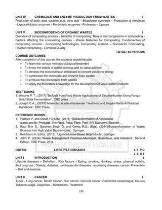 379
UNIT IV CHEMICALS AND ENZYME PRODUCTION FROM WASTES 9
Production of lactic acid, succinic acid, citric acid – Biopolymer synthesis – Production of Amylases
- Lignocellulolytic enzymes - Pectinolytic enzymes - Proteases – Lipases
UNIT V BIOCOMPOSTING OF ORGANIC WASTES 9
Overview of composting process - Benefitis of composting, Role of microorganisms in composting -
Factors affecting the composting process - Waste Materials for Composting, Fundamentals of
composting process - Composting technologies, Composting systems – Nonreactor Composting,
Reactor composting - Compost Quality
TOTAL: 45 PERIODS
COURSE OUTCOMES
After completion of this course, the students should be able
 To learn the various methods biological treatment
 To know the details of waste biomass and its value addition
 To develop the bioconversion processes to convert wastes to energy
 To synthesize the chemicals and enzyme from wastes
 To produce the biocompost from wastes
 To apply the theoretical knowledge for the development of value added products
TEXT BOOKS
1. Antoine P. T., (2017) “Biofuels from Food Waste Applications of Saccharification Using Fungal
Solid State Fermentation”, CRC press
2. Joseph C A., (2019)“Anaerobic Waste-Wastewater Treatment and Biogas Plants-A Practical
Handbook”, CRC Press,
REFERENCE BOOKS
1. Palmiro P. and Oscar F.D’Urso, (2016) ‘Biotransformation of Agricultural
Waste and By-Products’,The Food, Feed, Fibre, Fuel (4F) Economy, Elsevier
2. Kaur Brar S., Gurpreet Singh D. and Carlos R.S., (Eds), (2014)‘Biotransformation of Waste
Biomass into High Value Biochemicals’, Springer.
3. Keikhosro K, Editor, (2015) ‘Lignocellulose-Based Bioproducts’, Springer.
4. John P, (2014) ‘Waste Management Practices-Municipal, Hazardous, and Industrial’, Second
Edition, CRC Press, 2014
OBT356 LIFESTYLE DISEASES L T P C
3 0 0 3
UNIT I INTRODUCTION 9
Lifestyle diseases – Definition ; Risk factors – Eating, smoking, drinking, stress, physical activity,
illicit drug use ; Obesity, diabetes, cardiovascular diseases, respiratory diseases, cancer; Prevention
– Diet and exercise.
UNIT II CANCER 9
Types - Lung cancer, Mouth cancer, Skin cancer, Cervical cancer, Carcinoma oesophagus; Causes
Tobacco usage, Diagnosis – Biomarkers, Treatment
 