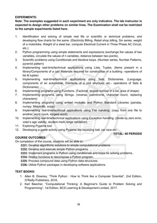 38
EXPERIMENTS:
Note: The examples suggested in each experiment are only indicative. The lab instructor is
expected to design other problems on similar lines. The Examination shall not be restricted
to the sample experiments listed here.
1. Identification and solving of simple real life or scientific or technical problems, and
developing flow charts for the same. (Electricity Billing, Retail shop billing, Sin series, weight
of a motorbike, Weight of a steel bar, compute Electrical Current in Three Phase AC Circuit,
etc.)
2. Python programming using simple statements and expressions (exchange the values of two
variables, circulate the values of n variables, distance between two points).
3. Scientific problems using Conditionals and Iterative loops. (Number series, Number Patterns,
pyramid pattern)
4. Implementing real-time/technical applications using Lists, Tuples. (Items present in a
library/Components of a car/ Materials required for construction of a building –operations of
list & tuples)
5. Implementing real-time/technical applications using Sets, Dictionaries. (Language,
components of an automobile, Elements of a civil structure, etc.- operations of Sets &
Dictionaries)
6. Implementing programs using Functions. (Factorial, largest number in a list, area of shape)
7. Implementing programs using Strings. (reverse, palindrome, character count, replacing
characters)
8. Implementing programs using written modules and Python Standard Libraries (pandas,
numpy. Matplotlib, scipy)
9. Implementing real-time/technical applications using File handling. (copy from one file to
another, word count, longest word)
10. Implementing real-time/technical applications using Exception handling. (divide by zero error,
voter’s age validity, student mark range validation)
11. Exploring Pygame tool.
12. Developing a game activity using Pygame like bouncing ball, car race etc.
TOTAL: 60 PERIODS
COURSE OUTCOMES:
On completion of the course, students will be able to:
CO1: Develop algorithmic solutions to simple computational problems
CO2: Develop and execute simple Python programs.
CO3: Implement programs in Python using conditionals and loops for solving problems..
CO4: Deploy functions to decompose a Python program.
CO5: Process compound data using Python data structures.
CO6: Utilize Python packages in developing software applications.
TEXT BOOKS:
1. Allen B. Downey, “Think Python : How to Think like a Computer Scientist”, 2nd Edition,
O’Reilly Publishers, 2016.
2. Karl Beecher, “Computational Thinking: A Beginner's Guide to Problem Solving and
Programming”, 1st Edition, BCS Learning & Development Limited, 2017.
 