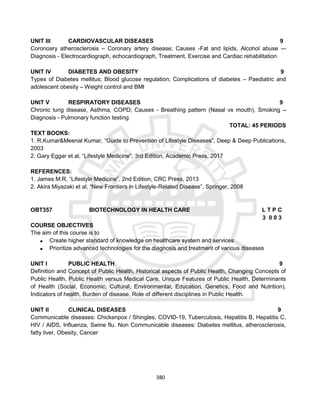 380
UNIT III CARDIOVASCULAR DISEASES 9
Coronoary atherosclerosis – Coronary artery disease; Causes -Fat and lipids, Alcohol abuse -–
Diagnosis - Electrocardiograph, echocardiograph, Treatment, Exercise and Cardiac rehabilitation
UNIT IV DIABETES AND OBESITY 9
Types of Diabetes mellitus; Blood glucose regulation; Complications of diabetes – Paediatric and
adolescent obesity – Weight control and BMI
UNIT V RESPIRATORY DISEASES 9
Chronic lung disease, Asthma, COPD; Causes - Breathing pattern (Nasal vs mouth), Smoking –
Diagnosis - Pulmonary function testing
TOTAL: 45 PERIODS
TEXT BOOKS:
1. R.Kumar&Meenal Kumar, “Guide to Prevention of Lifestyle Diseases”, Deep & Deep Publications,
2003
2. Gary Eggar et al, “Lifestyle Medicine”, 3rd Edition, Academic Press, 2017
REFERENCES:
1. James M.R, “Lifestyle Medicine”, 2nd Edition, CRC Press, 2013
2. Akira Miyazaki et al, “New Frontiers in Lifestyle-Related Disease”, Springer, 2008
OBT357 BIOTECHNOLOGY IN HEALTH CARE L T P C
3 0 0 3
COURSE OBJECTIVES
The aim of this course is to
 Create higher standard of knowledge on healthcare system and services
 Prioritize advanced technologies for the diagnosis and treatment of various diseases
UNIT I PUBLIC HEALTH 9
Definition and Concept of Public Health, Historical aspects of Public Health, Changing Concepts of
Public Health, Public Health versus Medical Care, Unique Features of Public Health, Determinants
of Health (Social, Economic, Cultural, Environmental, Education, Genetics, Food and Nutrition).
Indicators of health, Burden of disease, Role of different disciplines in Public Health.
UNIT II CLINICAL DISEASES 9
Communicable diseases: Chickenpox / Shingles, COVID-19, Tuberculosis, Hepatitis B, Hepatitis C,
HIV / AIDS, Influenza, Swine flu. Non Communicable diseases: Diabetes mellitus, atherosclerosis,
fatty liver, Obesity, Cancer
 