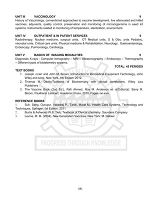 381
UNIT III VACCINOLOGY 9
History of Vaccinology, conventional approaches to vaccine development, live attenuated and killed
vaccines, adjuvants, quality control, preservation and monitoring of microorganisms in seed lot
systems. Instruments related to monitoring of temperature, sterilization, environment.
UNIT IV OUTPATIENT & IN PATIENT SERVICES 9
Radiotherapy, Nuclear medicine, surgical units, OT Medical units, G & Obs. units Pediatric,
neonatal units, Critical care units, Physical medicine & Rehabilitation, Neurology, Gastroenterology,
Endoscopy, Pulmonology, Cardiology.
UNIT V BASICS OF IMAGING MODALITIES 9
Diagnostic X-rays - Computer tomography – MRI – Ultrasonography – Endoscopy – Thermography
– Different types of biotelemetry systems.
TOTAL: 45 PERIODS
TEXT BOOKS
1. Joseph J.carr and John M. Brown, Introduction to Biomedical Equipment Technology, John
Wiley and sons, New York, 4th Edition, 2012.
2. Thomas M. Devlin.Textbook of Biochemistry with clinical correlations. Wiley Liss
Publishers
3. The Vaccine Book (2nd Ed.), Rafi Ahmed, Roy M. Anderson et. al.Editor(s): Barry R.
Bloom, PaulHenri Lambert, Academic Press, 2016, Pages xxi-xxiv.
REFERENCE BOOKS
1. Suh, Sang, Gurupur, Varadraj P., Tanik, Murat M., Health Care Systems, Technology and
Techniques, Springer, 1st Edition, 2011
2. Burtis & Ashwood W.B. Tietz Textbook of Clinical chemistry. Saunders Company
3. Levine, M. M. (2004). New Generation Vaccines. New York: M. Dekker
 