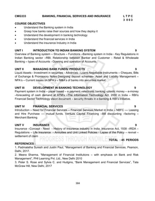 384
CMG333 BANKING, FINANCIAL SERVICES AND INSURANCE L T P C
3 0 0 3
COURSE OBJECTIVES
 Understand the Banking system in India
 Grasp how banks raise their sources and how they deploy it
 Understand the development in banking technology
 Understand the financial services in India
 Understand the insurance Industry in India
UNIT I INTRODUCTION TO INDIAN BANKING SYSTEM 9
Overview of Banking system – Structure – Functions –Banking system in India - Key Regulations in
Indian Banking sector –RBI. Relationship between Banker and Customer - Retail & Wholesale
Banking – types of Accounts - Opening and operation of Accounts.
UNIT II MANAGING BANK FUNDS/ PRODUCTS 9
Liquid Assets - Investment in securities - Advances - Loans.Negotiable Instruments – Cheques, Bills
of Exchange & Promissory Notes.Designing deposit schemes– Asset and Liability Management –
NPA’s – Current issues on NPA’s – M&A’s of banks into securities market
UNIT III DEVELOPMENT IN BANKING TECHNOLOGY 9
Payment system in India – paper based – e payment –electronic banking –plastic money – e-money
–forecasting of cash demand at ATM’s –The Information Technology Act, 2000 in India – RBI’s
Financial Sector Technology vision document – security threats in e-banking & RBI’s Initiative.
UNIT IV FINANCIAL SERVICES 9
Introduction – Need for Financial Services – Financial Services Market in India – NBFC –– Leasing
and Hire Purchase –– mutual funds. Venture Capital Financing –Bill discounting –factoring –
Merchant Banking
UNIT V INSURANCE 9
Insurance –Concept - Need - History of Insurance industry in India. Insurance Act, 1938 –IRDA –
Regulations – Life Insurance - Annuities and Unit Linked Policies - Lapse of the Policy – revival –
settlement of claim
TOTAL : 45 PERIODS
REFERENCES :
1. Padmalatha Suresh and Justin Paul, “Management of Banking and Financial Services, Pearson,
Delhi, 2017.
2. Meera Sharma, “Management of Financial Institutions – with emphasis on Bank and Risk
Management”, PHI Learning Pvt. Ltd., New Delhi 2010
3. Peter S. Rose and Sylvia C. and Hudgins, “Bank Management and Financial Services”, Tata
McGraw Hill, New Delhi, 2017
 