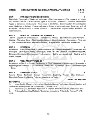 385
CMG334 INTRODUCTION TO BLOCKCHAIN AND ITS APPLICATIONS L T P C
3 0 0 3
UNIT I INTRODUCTION TO BLOCKCHAIN 9
Blockchain: The growth of blockchain technology - Distributed systems - The history of blockchain
and Bitcoin - Features of a blockchain - Types of blockchain, Consensus: Consensus mechanism -
Types of consensus mechanisms - Consensus in blockchain. Decentralization: Decentralization
using blockchain - Methods of decentralization - Routes to decentralization- Blockchain and full
ecosystem decentralization - Smart contracts - Decentralized Organizations- Platforms for
decentralization.
UNIT II INTRODUCTION TO CRYPTOCURRENCY 9
Bitcoin – Digital Keys and Addresses – Transactions – Mining – Bitcoin Networks and Payments –
Wallets – Alternative Coins – Theoretical Limitations – Bitcoin limitations – Name coin – Prime coin
– Zcash – Smart Contracts – Ricardian Contracts- Deploying smart contracts on a blockchain
UNIT III ETHEREUM 9
Introduction - The Ethereum network - Components of the Ethereum ecosystem - Transactions and
messages - Ether cryptocurrency / tokens (ETC and ETH) - The Ethereum Virtual Machine (EVM),
Ethereum Development Environment: Test networks - Setting up a private net - Starting up the
private network
UNIT IV WEB3 AND HYPERLEDGE ` 9
Introduction to Web3 – Contract Deployment – POST Requests – Development Frameworks –
Hyperledger as a Protocol – The Reference Architecture – Hyperledger Fabric – Distributed Ledger
– Corda.
UNIT V EMERGING TRENDS 9
Kadena – Ripple – Rootstock – Quorum – Tendermint – Scalability – Privacy – Other Challenges –
Blockchain Research – Notable Projects – Miscellaneous Tools.
TOTAL : 45 PERIODS
REFERENCE
1. Imran. Bashir. Mastering block chain: Distributed Ledger Technology, Decentralization, and
Smart Contracts Explained. Packt Publishing, 2nd
Edition, 2018
2. Peter Borovykh , Blockchain Application in Finance, Blockchain Driven, 2nd Edition, 2018
3. ArshdeepBahga, Vijay Madisetti, “Blockchain Applications: A Hands On Approach”, VPT,
2017.
 
