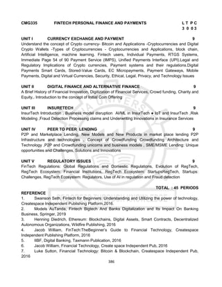 386
CMG335 FINTECH PERSONAL FINANCE AND PAYMENTS L T P C
3 0 0 3
UNIT I CURRENCY EXCHANGE AND PAYMENT 9
Understand the concept of Crypto currency- Bitcoin and Applications -Cryptocurrencies and Digital
Crypto Wallets -Types of Cryptocurrencies - Cryptocurrencies and Applications, block chain,
Artificial Intelligence, machine learning. Fintech users, Individual Payments, RTGS Systems,
Immediate Page 54 of 90 Payment Service (IMPS), Unified Payments Interface (UPI).Legal and
Regulatory Implications of Crypto currencies, Payment systems and their regulations.Digital
Payments Smart Cards, Stored-Value Cards, EC Micropayments, Payment Gateways, Mobile
Payments, Digital and Virtual Currencies, Security, Ethical, Legal, Privacy, and Technology Issues
UNIT II DIGITAL FINANCE AND ALTERNATIVE FINANCE 9
A Brief History of Financial Innovation, Digitization of Financial Services, Crowd funding, Charity and
Equity,. Introduction to the concept of Initial Coin Offering
UNIT III INSURETECH 9
InsurTech Introduction , Business model disruption AI/ML in InsurTech ● IoT and InsurTech ,Risk
Modeling ,Fraud Detection Processing claims and Underwriting Innovations in Insurance Services
UNIT IV PEER TO PEER LENDING 9
P2P and Marketplace Lending, New Models and New Products in market place lending P2P
Infrastructure and technologies , Concept of Crowdfunding Crowdfunding Architecture and
Technology ,P2P and Crowdfunding unicorns and business models , SME/MSME Lending: Unique
opportunities and Challenges, Solutions and Innovations
UNIT V REGULATORY ISSUES 9
FinTech Regulations: Global Regulations and Domestic Regulations, Evolution of RegTech,
RegTech Ecosystem: Financial Institutions, RegTech Ecosystem: StartupsRegTech, Startups:
Challenges, RegTech Ecosystem: Regulators, Use of AI in regulation and Fraud detection
TOTAL : 45 PERIODS
REFERENCE
1. Swanson Seth, Fintech for Beginners: Understanding and Utilizing the power of technology,
Createspace Independent Publishing Platform,2016.
2. Models AuTanda, Fintech Bigtech And Banks Digitalization and Its Impact On Banking
Business, Springer, 2019
3. Henning Diedrich, Ethereum: Blockchains, Digital Assets, Smart Contracts, Decentralized
Autonomous Organizations, Wildfire Publishing, 2016
4. Jacob William, FinTech:TheBeginner’s Guide to Financial Technology, Createspace
Independent Publishing Platform, 2016
5. IIBF, Digital Banking, Taxmann Publication, 2016
6. Jacob William, Financial Technology, Create space Independent Pub, 2016
7. Luke Sutton, Financial Technology: Bitcoin & Blockchain, Createspace Independent Pub,
2016
 