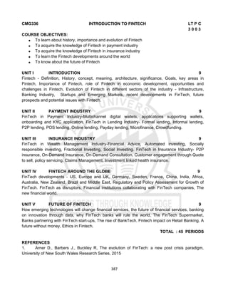 387
CMG336 INTRODUCTION TO FINTECH LT P C
3 0 0 3
COURSE OBJECTIVES:
 To learn about history, importance and evolution of Fintech
 To acquire the knowledge of Fintech in payment industry
 To acquire the knowledge of Fintech in insurance industry
 To learn the Fintech developments around the world
 To know about the future of Fintech
UNIT I INTRODUCTION 9
Fintech - Definition, History, concept, meaning, architecture, significance, Goals, key areas in
Fintech, Importance of Fintech, role of Fintech in economic development, opportunities and
challenges in Fintech, Evolution of Fintech in different sectors of the industry - Infrastructure,
Banking Industry, Startups and Emerging Markets, recent developments in FinTech, future
prospects and potential issues with Fintech.
UNIT II PAYMENT INDUSTRY 9
FinTech in Payment Industry-Multichannel digital wallets, applications supporting wallets,
onboarding and KYC application, FinTech in Lending Industry- Formal lending, Informal lending,
P2P lending, POS lending, Online lending, Payday lending, Microfinance, Crowdfunding.
UNIT III INSURANCE INDUSTRY 9
FinTech in Wealth Management Industry-Financial Advice, Automated investing, Socially
responsible investing, Fractional Investing, Social Investing. FinTech in Insurance Industry- P2P
insurance, On-Demand Insurance, On-Demand Consultation, Customer engagement through Quote
to sell, policy servicing, Claims Management, Investment linked health insurance.
UNIT IV FINTECH AROUND THE GLOBE 9
FinTech developments - US, Europe and UK, Germany, Sweden, France, China, India, Africa,
Australia, New Zealand, Brazil and Middle East, Regulatory and Policy Assessment for Growth of
FinTech. FinTech as disruptors, Financial institutions collaborating with FinTech companies, The
new financial world.
UNIT V FUTURE OF FINTECH 9
How emerging technologies will change financial services, the future of financial services, banking
on innovation through data, why FinTech banks will rule the world, The FinTech Supermarket,
Banks partnering with FinTech start-ups, The rise of BankTech, Fintech impact on Retail Banking, A
future without money, Ethics in Fintech.
TOTAL : 45 PERIODS
REFERENCES
1. Arner D., Barbers J., Buckley R, The evolution of FinTech: a new post crisis paradigm,
University of New South Wales Research Series, 2015
 