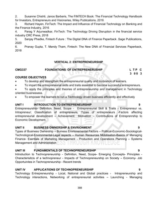 388
2. Susanne Chishti, Janos Barberis, The FINTECH Book: The Financial Technology Handbook
for Investors, Entrepreneurs and Visionaries, Wiley Publications, 2016
3. Richard Hayen, FinTech: The Impact and Influence of Financial Technology on Banking and
the Finance Industry, 2016
4. Parag Y Arjunwadkar, FinTech: The Technology Driving Disruption in the financial service
industry CRC Press, 2018
5. Sanjay Phadke, Fintech Future : The Digital DNA of Finance Paperback .Sage Publications,
2020
6. Pranay Gupta, T. Mandy Tham, Fintech: The New DNA of Financial Services Paperback,
2018
VERTICAL 2: ENTREPRENEURSHIP
CMG337 FOUNDATIONS OF ENTREPRENERUSHIP L T P C
3 0 0 3
COURSE OBJECTIVES
 To develop and strengthen the entrepreneurial quality and motivation of learners.
 To impart the entrepreneurial skills and traits essential to become successful entrepreneurs.
 To apply the principles and theories of entrepreneurship and management in Technology
oriented businessess.
 To empower the learners to run a Technology driven business efficiently and effectively
UNIT I INTRODUCTION TO ENTREPRENEURSHIP 9
Entrepreneurship- Definition, Need, Scope - Entrepreneurial Skill & Traits - Entrepreneur vs.
Intrapreneur; Classification of entrepreneurs, Types of entrepreneurs -Factors affecting
entrepreneurial development – Achievement Motivation – Contributions of Entreprenrship to
Economic Development.
UNIT II BUSINESS OWNERSHIP & ENVRIONMENT 9
Types of Business Ownership – Buiness Envrionemental Factors – Political-Economic-Sociological-
Technological-Environmental-Legal aspects – Human Reosurces Mobilisation-Basics of Managing
Finance- Esentials of Marketing Management - Production and Operations Planning – Systems
Management and Administration
UNIT III FUNDAMENTALS OF TECHNOPRENEURSHIP 9
Introduction to Technopreneurship - Definition, Need, Scope- Emerging Concepts- Principles -
Characterisitcis of a technopreneur - Impacts of Technopreneurship on Society – Economy- Job
Opportuinites in Technopreneurship - Recent trends
UNIT IV APPLICATIONS OF TECHNOPRENEURSHIP 9
Technology Entrepreneurship - Local, National and Global practices - Intrapreneurship and
Technology interactions, Networking of entrepreneurial activities – Launching - Managing
 