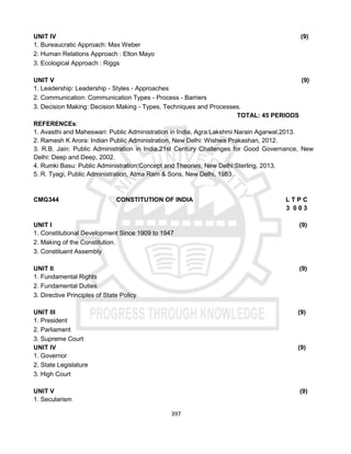 397
UNIT IV (9)
1. Bureaucratic Approach: Max Weber
2. Human Relations Approach : Elton Mayo
3. Ecological Approach : Riggs
UNIT V (9)
1. Leadership: Leadership - Styles - Approaches
2. Communication: Communication Types - Process - Barriers
3. Decision Making: Decision Making - Types, Techniques and Processes.
TOTAL: 45 PERIODS
REFERENCEs:
1. Avasthi and Maheswari: Public Administration in India, Agra:Lakshmi Narain Agarwal,2013.
2. Ramesh K Arora: Indian Public Administration, New Delhi: Wishwa Prakashan, 2012.
3. R.B. Jain: Public Administration in India,21st Century Challenges for Good Governance, New
Delhi: Deep and Deep, 2002.
4. Rumki Basu: Public Administration:Concept and Theories, New Delhi:Sterling, 2013.
5. R. Tyagi, Public Administration, Atma Ram & Sons, New Delhi, 1983.
CMG344 CONSTITUTION OF INDIA L T P C
3 0 0 3
UNIT I (9)
1. Constitutional Development Since 1909 to 1947
2. Making of the Constitution.
3. Constituent Assembly
UNIT II (9)
1. Fundamental Rights
2. Fundamental Duties
3. Directive Principles of State Policy
UNIT III (9)
1. President
2. Parliament
3. Supreme Court
UNIT IV (9)
1. Governor
2. State Legislature
3. High Court
UNIT V (9)
1. Secularism
 