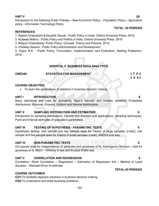 401
UNIT V (9)
Introduction to the following Public Policies – New Economic Policy – Population Policy – Agriculture
policy - Information Technology Policy.
TOTAL: 45 PERIODS
REFERENCES:
1. Rajesh Chakrabarti & Kaushik Sanyal : Public Policy in India, Oxford University Press, 2016.
2. Kuldeep Mathur : Public Policy and Politics in India, Oxford University Press, 2016.
3. Bidyutv Chakrabarty: Public Policy: Concept, Theory and Practice, 2015.
4. Pradeep Saxena : Public Policy Administration and Development
5. Sapru R.K. : Public Policy: Formulation, Implementation and Evaluation, Sterling Publishers,
2016.
VERTICAL 4: BUSINESS DATA ANALYTICS
CMG349 STATISTICS FOR MANAGEMENT L T P C
3 0 0 3
COURSE OBJECTIVE:
 To learn the applications of statistics in business decision making.
UNIT I INTRODUCTION 9
Basic definitions and rules for probability, Baye‘s theorem and random variables, Probability
distributions: Binomial, Poisson, Uniform and Normal distributions.
UNIT II SAMPLING DISTRIBUTION AND ESTIMATION 9
Introduction to sampling distributions, Central limit theorem and applications, sampling techniques,
Point and Interval estimates of population parameters.
UNIT III TESTING OF HYPOTHESIS - PARAMETIRC TESTS 9
Hypothesis testing: one sample and two sample tests for means of large samples (z-test), one
sample and two sample tests for means of small samples (t-test), ANOVA one way.
UNIT IV NON-PARAMETRIC TESTS 9
Chi-square tests for independence of attributes and goodness of fit, Kolmogorov-Smirnov – test for
goodness of fit, Mann – Whitney U test and Kruskal Wallis test.
UNIT V CORRELATION AND REGRESSION 9
Correlation –Rank Correlation – Regression – Estimation of Regression line – Method of Least
Squares – Standard Error of estimate.
TOTAL:45 PERIODS
COURSE OUTCOMES:
CO1:To facilitate objective solutions in business decision making.
CO2:To understand and solve business problems
 