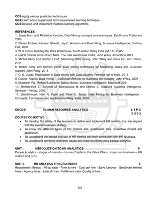 403
CO3:Apply various prediction techniques.
CO4:Learn about supervised and unsupervised learning technique.
CO5:Develop and implement machine learning algorithms
REFERENCES :
1. Jaiwei Ham and Micheline Kamber, Data Mining concepts and techniques, Kauffmann Publishers
2006
2. Efraim Turban, Ramesh Sharda, Jay E. Aronson and David King, Business Intelligence, Prentice
Hall, 2008.
3. W.H.Inmon, Building the Data Warehouse, fourth edition Wiley India pvt. Ltd. 2005.
4. Ralph Kimball and Richard Merz, The data warehouse toolkit, John Wiley, 3rd edition,2013.
5. Michel Berry and Gordon Linoff, Mastering Data mining, John Wiley and Sons Inc, 2nd Edition,
2011
6. Michel Berry and Gordon Linoff, Data mining techniques for Marketing, Sales and Customer
support, John Wiley, 2011
7. G. K. Gupta, Ïntroduction to Data mining with Case Studies, Prentice hall of India, 2011
8. Giudici, Applied Data mining – Statistical Methods for Business and Industry, John Wiley. 2009
9. Elizabeth Vitt, Michael Luckevich Stacia Misner, Business Intelligence, Microsoft, 2011
10. Michalewicz Z., Schmidt M. Michalewicz M and Chiriac C, Adaptive Business Intelligence,
Springer – Verlag, 2007
11. GalitShmueli, Nitin R. Patel and Peter C. Bruce, Data Mining for Business Intelligence –
Concepts, Techniques and Applications Wiley, India, 2010.
CMG351 HUMAN RESOURCE ANALYTICS L T P C
3 0 0 3
COURSE OBJECTIVE:
 To develop the ability of the learners to define and implement HR metrics that are aligned
with the overall business strategy.
 To know the different types of HR metrics and understand their respective impact and
application.
 To understand the impact and use of HR metrics and their connection with HR analytics.
 To understand common workforce issues and resolving them using people analytics.
UNIT I INTRODUCTION TO HR ANALYTICS 9
People Analytics - stages of maturity - Human Capital in the Value Chain : impact on business – HR
metrics and KPIs.
UNIT II HR ANLYTICS I: RECRUITMENT 9
Recruitment Metrics : Fill-up ratio - Time to hire - Cost per hire - Early turnover - Employee referral
hires - Agency hires - Lateral hires - Fulfillment ratio- Quality of hire.
 