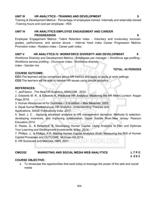 404
UNIT III HR ANALYTICS - TRAINING AND DEVELOPMENT 9
Training & Development Metrics : Percentage of employees trained- Internally and externally trained
-Training hours and cost per employee - ROI.
UNIT IV HR ANALYTICS EMPLOYEE ENGAGEMENT AND CAREER
PROGRESSION 9
Employee Engagement Metrics :Talent Retention index - Voluntary and involuntary turnover-
grades, performance, and service tenure - Internal hired index Career Progression Metrics:
Promotion index - Rotation index - Career path index.
UNIT V HR ANALYTICS IV: WORKFORCE DIVERSITY AND DEVELOPMENT 9
Workforce Diversity and Development Metrics : Employees per manager – Workforce age profiling -
Workforce service profiling - Churnover index - Workforce diversity
index - Gender mix
TOTAL: 45 PERIODS
COURSE OUTCOME:
CO1:The learners will be conversant about HR metrics and ready to apply at work settings.
CO2:The learners will be able to resolve HR issues using people analytics.
REFERENCES:
1. JacFitzenz , The New HR Analytics, AMACOM , 2010.
2. Edwards M. R., & Edwards K, Predictive HR Analytics: Mastering the HR Metric.London: Kogan
Page.2016.
3. Human Resources kit for Dummies – 3 rd edition – Max Messmer, 2003
4. Dipak Kumar Bhattacharyya, HR Analytics ,Understanding Theories and
Applications, SAGE Publications India ,2017.
5. Sesil, J. C. , Applying advanced analytics to HR management decisions: Methods fo selection,
developing incentives, and improving collaboration. Upper Saddle River,New Jersey: Pearson
Education,2014.
6. Pease, G., & Beresford, B, Developing Human Capital: Using Analytics to Plan and Optimize
Your Learning and Development Investments. Wiley ,2014.
7. Phillips, J., & Phillips, P.P, Making Human Capital Analytics Work: Measuring the ROI of Human
Capital Processes and OUTCOME. McGraw-Hill,2014.
8. HR Scorecard and Metrices, HBR, 2001.
CMG352 MARKETING AND SOCIAL MEDIA WEB ANALYTICS L T P C
3 0 0 3
COURSE OBJECTIVE:
 To showcase the opportunities that exist today to leverage the power of the web and social
media
 