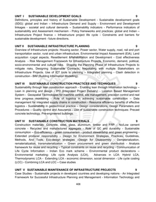 408
UNIT I SUSTAINABLE DEVELOPMENT GOALS 9
Definitions, principles and history of Sustainable Development - Sustainable development goals
(SDG): global and Indian – Infrastructure Demand and Supply - Environment and Development
linkages - societal and cultural demands – Sustainability indicators - Performance indicators of
sustainability and Assessment mechanism - Policy frameworks and practices: global and Indian –
Infrastructure Project finance – Infrastructure project life cycle - Constraints and barriers for
sustainable development - future directions.
UNIT II SUSTAINABLE INFRASTRUCTURE PLANNING 9
Overview of Infrastructure projects: Housing sector, Power sector, Water supply, road, rail and port
transportation sector, rural and urban infrastructure. Environmental Impact Assessment (EIA), Land
acquisition -Legal aspects, Resettlement &Rehabilitation and Development - Cost effectiveness
Analysis - Risk Management Framework for Infrastructure Projects, Economic, demand, political,
socio-environmental and cultural risks. Shaping the Planning Phase of Infrastructure Projects to
mitigate risks, Designing Sustainable Contracts, Negotiating with multiple Stakeholders on
Infrastructure Projects. Use of ICT tools in planning – Integrated planning - Clash detection in
construction - BIM (Building Information Modelling).
UNIT III SUSTAINABLE CONSTRUCTION PRACTICES AND TECHNIQUES 9
Sustainability through lean construction approach - Enabling lean through information technology –
Lean in planning and design - IPD (Integrated Project Delivery) - Location Based Management
System - Geospatial Technologies for machine control, site management, precision control and real
time progress monitoring - Role of logistics in achieving sustainable construction – Data
management for integrated supply chains in construction - Resource efficiency benefits of effective
logistics - Sustainability in geotechnical practice – Design considerations, Design Parameters and
Procedures – Quality control and Assurance - Use of sustainable construction techniques: Precast
concrete technology, Pre-engineered buildings.
UNIT IV SUSTAINABLE CONSTRUCTION MATERIALS 9
Construction materials: Concrete, steel, glass, aluminium, timber and FRP - No/Low cement
concrete - Recycled and manufactured aggregate - Role of QC and durability - Sustainable
consumption – Eco-efficiency - green consumerism - product stewardship and green engineering -
Extended producer responsibility – Design for Environment Strategies, Practices, Guidelines,
Methods, And Tools. Eco-design strategies –Design for Disassembly - Dematerialization,
rematerialization, transmaterialization – Green procurement and green distribution - Analysis
framework for reuse and recycling – Typical constraints on reuse and recycling - Communication of
Life Cycle Information - Indian Eco mark scheme - Environmental product declarations –
Environmental marketing- Life cycle Analysis (LCA), Advances in LCA: Hybrid LCA,
Thermodynamic LCA - Extending LCA - economic dimension, social dimension - Life cycle costing
(LCC) - Combining LCA and LCC – Case studies
UNIT V SUSTAINABLE MAINTENANCE OF INFRASTRUCTURE PROJECTS 9
Case Studies - Sustainable projects in developed countries and developing nations - An Integrated
Framework for Successful Infrastructure Planning and Management - Information Technology and
 