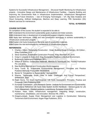 409
Systems for Successful Infrastructure Management, - Structural Health Monitoring for Infrastructure
projects - Innovative Design and Maintenance of Infrastructure Facilities - Capacity Building and
Improving the Governments Role in Infrastructure Implementation, Infrastructure Management
Systems and Future Directions. – Use of Emerging Technologies – IoT, Big Data Analytics and
Cloud Computing, Artificial Intelligences, Machine and Deep Learning, Fifth Generation (5G)
Network services for maintenance .
TOTAL: 45 PERIODS
COURSE OUTCOME:
On completion of the course, the student is expected to be able to
CO1 Understand the environment sustainability goals at global and Indian scenario.
CO2 Understand risks in development of projects and suggest mitigation measures.
CO3 Apply lean techniques, LBMS and new construction techniques to achieve sustainability in
infrastructure construction projects.
CO4 Explain Life Cycle Analysis and life cycle cost of construction materials.
CO5 Explain the new technologies for maintenance of infrastructure projects.
REFERENCES:
1. Charles J Kibert, Sustainable Construction : Green Building Design & Delivery, 4th Edition ,
Wiley Publishers 2016.
2. Steve Goodhew, Sustainable Construction Process, Wiley Blackwell,UK, 2016.
3. Craig A. Langston & Grace K.C. Ding, Sustainable Practices in the Built Environment,
4. Butterworth Heinemann Publishers, 2011.
5. William P Spence, Construction Materials, Methods & Techniques (3e), Yesdee Publication
Pvt. Ltd, 2016.
6. New Building Materials and Construction World magazine
7. Kerry Turner. R, "Sustainable Environmental Management", Principles and Practice
Publisher:Belhaven Press,ISBN:1852930039.
8. Munier N, "Introduction to Sustainability”, Springer2005
9. Sharma, “Sustainable Smart Cities In India: Challenges And Future Perspectives”,
SPRINGER, 2022.
10. Ralph Horne, Tim Grant, KarliVerghese, Life Cycle Assessment: Principles, Practice and
Prospects, Csiro Publishing,2009
11. European Commission - Joint Research Centre - Institute for Environment and Sustainability:
International Reference Life Cycle Data System (ILCD) Handbook - General guide for Life
Cycle Assessment - Detailed guidance. Luxembourg. European Union;2010
12. Hudson, Haas, Uddin, Infrastructure management: integrating design, construction,
maintenance, rehabilitation, and renovation, McGraw Hill, (1997).
13. GregerLundesjö, Supply Chain Management and Logistics in Construction: Delivering
Tomorrow's Built Environment, Kogan Page Publishers, 2015.
 