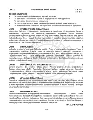 412
CES333 SUSTAINABLE BIOMATERIALS L T P C
3 0 0 3
COURSE OBJECTIVES
 To Impart knowledge of biomaterials and their properties
 To learn about Fundamentals aspects of Biopolymers and their applications
 To learn about bioceramics and biopolymers
 To introduce the students about metals as biomaterials and their usage as implants
 To make the students understand the significance of bionanomaterials and its applications.
UNIT I INTRODUCTION TO BIOMATERIALS 9
Introduction: Definition of biomaterials, requirements & classification of biomaterials- Types of
Biomaterials- Degradable and resorbable biomaterials- engineered natural materials-
Biocompatibility-Hydrogels-pyrolitic carbon for long term medical implants-textured and porous
materials-Bonding types- crystal structure-imperfection in crystalline structure-surface properties
and adhesion of materials –strength of biological tissues-performance of implants-tissue response to
implants- Impact and Future of Biomaterials
UNIT II BIO POLYMERS 9
Molecular structure of polymers -Molecular weight - Types of polymerization techniques–Types of
polymerization reactions- Physical states of polymers- Common polymeric biomaterials -
Polyethylene -Polymethylmethacrylate (PMMA-Polylactic acid (PLA) and polyglycolic acid (PGA) -
Polycaprolactone (PCL) - Other biodegradable polymers –Polyurethan- reactions polymers for
medical purposes - Collagens- Elastin- Cellulose and derivatives-Synthetic polymeric membranes
and their biological applications
UNIT III BIO CERAMICS AND BIOCOMPOSITES 9
General properties- Bio ceramics -Silicate glass - Alumina (Al2O3) -Zirconia (ZrO2)-Carbon-
Calcium phosphates (CaP)- Resorbable Ceramics- surface reactive ceramics- Biomedical
Composites-Polymer Matrix Compsite(PMC)-Ceramic Matrix Composite(CMC)-Metal Matrix
Composite (MMC)–glass ceramics - Orthopedic implants-Tissue engineering scaffolds
UNIT IV METALS AS BIOMATERIALS 9
Biomedical metals-types and properties-stainless steel-Cobalt chromium alloys-Titanium alloys-
Tantalum-Nickel titanium alloy (Nitinol)- magnesium-based biodegradable alloys-surface properties
of metal implants for osteointegration-medical application-corrosion of metallic implants – biological
tolerance of implant metals
UNIT V NANOBIOMATERIALS 9
Meatllicnanobiomaterials–Nanopolymers-Nanoceramics- Nanocomposites -Carbon based
nanobiomaterials - transport of nanoparticles- release rate-positive and negative effect of nanosize-
nanofibres-Nano and micro features and their importance in implant performance-Nanosurface and
coats-Applications nanoantibiotics-Nanomedicines- Biochips – Biomimetics- BioNEMs -Biosensor-
Bioimaging/Molecular Imaging- challenges and future perspective.
TOTAL : 45 PERIODS
 