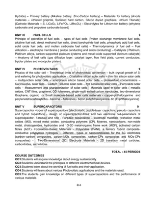 414
Hydride) – Primary battery (Alkaline battery, Zinc-Carbon battery) – Materials for battery (Anode
materials – Lithiated graphite, Sodiated hard carbon, Silicon doped graphene, Lithium Titanate)
(Cathode Materials – S, LiCoO2, LiFePO4, LiMn2O4) – Electrolytes for Lithium-ion battery (ethylene
carbonate and propylene carbonate based)
UNIT III FUEL CELLS 9
Principle of operation of fuel cells – types of fuel cells (Proton exchange membrane fuel cells,
alkaline fuel cell, direct methanol fuel cells, direct borohydride fuel cells, phosphoric acid fuel cells,
solid oxide fuel cells, and molten carbonate fuel cells) – Thermodynamics of fuel cell – Fuel
utilization – electrolyte membrane ( proton conducting and anion conducting) – Catalysts ( Platinum,
Platinum alloys, carbon supported platinum systems and metal oxide supported platinum catalysts)
– Anatomy of fuel cells (gas diffusion layer, catalyst layer, flow field plate, current conductors,
bipolar plates and monopolar plates).
UNIT IV PHOTOVOLTAICS 9
Physics of the solar cell – Theoretical limits of photovoltaic conversion – bulk crystal growth of Si
and wafering for photovoltaic application - Crystalline silicon solar cells – thin film silicon solar cells
– multijunction solar cells – amorphous silicon based solar cells – photovoltaic concentrators –
Cu(InGa)Se2 solar cells – Cadium Telluride solar cells – dye sensitized solar cells – Perovskite solar
cells – Measurement and characterization of solar cells - Materials used in solar cells ( metallic
oxides, CNT films, graphene, OD fullerenes, single-multi walled carbon nanotubes, two-dimensional
Graphene, organic or Small molecule-based solar cells materials - copper-phthalocyanine and
perylenetetracarboxylicbis - benzine – fullerenes - boron subphthalocyanine- tin (II) phthalocyanine)
UNIT V SUPERCAPACITORS 9
Supercapacitor –types of supercapacitors (electrostatic double-layer capacitors, pseudo capacitors
and hybrid capacitors) - design of supercapacitor-three and two electrode cell-parameters of
supercapacitor- Faradaic and non - Faradaic capacitance – electrode materials (transition metal
oxides (MO), mixed metal oxides, conducting polymers (CP), Mxenes, nanocarbons, non-noble
metal, chalcogenides, hydroxides and 1D-3D metal-organic frame work (MOF), activated carbon
fibres (ACF)- Hydroxides-Based Materials - Polyaniline (PANI), a ternary hybrid composite-
conductive polypyrrole hydrogels – Different types of nanocomposites for the SC electrodes
(carbon–carbon composites, carbon-MOs composites, carbon-CPs composites and MOs-CPs
composites) - Two-Dimensional (2D) Electrode Materials - 2D transition metal carbides,
carbonitrides, and nitrides.
TOTAL : 45 PERIODS
COURSE OUTCOMES
CO1:Students will acquire knowledge about energy sustainability.
CO2:Students understand the principles of different electrochemical devices.
CO3:Students learn about the working of fuel cells and their application.
CO4:Students will learn about various Photovoltaic applications and the materials used.
CO5:The students gain knowledge on different types of supercapacitors and the performance of
various materials
 