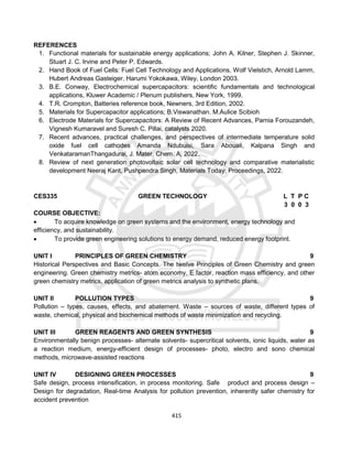 415
REFERENCES
1. Functional materials for sustainable energy applications; John A. Kilner, Stephen J. Skinner,
Stuart J. C. Irvine and Peter P. Edwards.
2. Hand Book of Fuel Cells: Fuel Cell Technology and Applications, Wolf Vielstich, Arnold Lamm,
Hubert Andreas Gasteiger, Harumi Yokokawa, Wiley, London 2003.
3. B.E. Conway, Electrochemical supercapacitors: scientific fundamentals and technological
applications, Kluwer Academic / Plenum publishers, New York, 1999.
4. T.R. Crompton, Batteries reference book, Newners, 3rd Edition, 2002.
5. Materials for Supercapacitor applications; B.Viswanathan. M.Aulice Scibioh
6. Electrode Materials for Supercapacitors: A Review of Recent Advances, Parnia Forouzandeh,
Vignesh Kumaravel and Suresh C. Pillai, catalysts 2020.
7. Recent advances, practical challenges, and perspectives of intermediate temperature solid
oxide fuel cell cathodes Amanda Ndubuisi, Sara Abouali, Kalpana Singh and
VenkataramanThangadurai, J. Mater. Chem. A, 2022.
8. Review of next generation photovoltaic solar cell technology and comparative materialistic
development Neeraj Kant, Pushpendra Singh, Materials Today: Proceedings, 2022.
CES335 GREEN TECHNOLOGY L T P C
3 0 0 3
COURSE OBJECTIVE:
 To acquire knowledge on green systems and the environment, energy technology and
efficiency, and sustainability.
 To provide green engineering solutions to energy demand, reduced energy footprint.
UNIT I PRINCIPLES OF GREEN CHEMISTRY 9
Historical Perspectives and Basic Concepts. The twelve Principles of Green Chemistry and green
engineering. Green chemistry metrics- atom economy, E factor, reaction mass efficiency, and other
green chemistry metrics, application of green metrics analysis to synthetic plans.
UNIT II POLLUTION TYPES 9
Pollution – types, causes, effects, and abatement. Waste – sources of waste, different types of
waste, chemical, physical and biochemical methods of waste minimization and recycling.
UNIT III GREEN REAGENTS AND GREEN SYNTHESIS 9
Environmentally benign processes- alternate solvents- supercritical solvents, ionic liquids, water as
a reaction medium, energy-efficient design of processes- photo, electro and sono chemical
methods, microwave-assisted reactions
UNIT IV DESIGNING GREEN PROCESSES 9
Safe design, process intensification, in process monitoring. Safe product and process design –
Design for degradation, Real-time Analysis for pollution prevention, inherently safer chemistry for
accident prevention
 