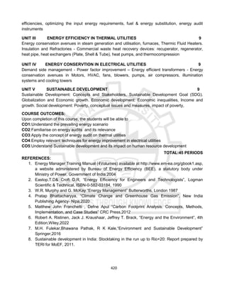 420
efficiencies, optimizing the input energy requirements, fuel & energy substitution, energy audit
instruments
UNIT III ENERGY EFFICIENCY IN THERMAL UTILITIES 9
Energy conservation avenues in steam generation and utilisation, furnaces, Thermic Fluid Heaters.
Insulation and Refractories - Commercial waste heat recovery devices: recuperator, regenerator,
heat pipe, heat exchangers (Plate, Shell & Tube), heat pumps, and thermocompression
UNIT IV ENERGY CONSERVTION IN ELECTRICAL UTILITIES 9
Demand side management - Power factor improvement – Energy efficient transformers - Energy
conservation avenues in Motors, HVAC, fans, blowers, pumps, air compressors, illumination
systems and cooling towers
UNIT V SUSTAINABLE DEVELOPMENT 9
Sustainable Development: Concepts and Stakeholders, Sustainable Development Goal (SDG).
Globalization and Economic growth. Economic development: Economic inequalities, Income and
growth. Social development: Poverty, conceptual issues and measures, impact of poverty,
COURSE OUTCOMES:
Upon completion of this course, the students will be able to
CO1:Understand the prevailing energy scenario
CO2:Familiarise on energy audits and its relevance
CO3:Apply the concept of energy audit on thermal utilities
CO4:Employ relevant techniques for energy improvement in electrical utilities
CO5:Understand Sustainable development and its impact on human resource development
TOTAL:45 PERIODS
REFERENCES:
1. Energy Manager Training Manual (4Volumes) available at http://www.em-ea.org/gbook1.asp,
a website administered by Bureau of Energy Efficiency (BEE), a statutory body under
Ministry of Power, Government of India.2004
2. Eastop.T.D& Croft D.R, “Energy Efficiency for Engineers and Technologists”, Logman
Scientific & Technical, ISBN-0-582-03184, 1990
3. W.R. Murphy and G. McKay “Energy Management” Butterworths, London 1987
4. Pratap Bhattacharyya, “Climate Change and Greenhouse Gas Emission”, New India
Publishing Agency- Nipa,2020
5. Matthew John Franchetti , Defne Apul “Carbon Footprint Analysis: Concepts, Methods,
Implementation, and Case Studies” CRC Press,2012
6. Robert A. Ristinen, Jack J. Kraushaar, Jeffrey T. Brack, “Energy and the Environment”, 4th
Edition,Wiley,2022
7. M.H. Fulekar,Bhawana Pathak, R K Kale,“Environment and Sustainable Development”
Springer,2016
8. Sustainable development in India: Stocktaking in the run up to Rio+20: Report prepared by
TERI for MoEF, 2011.
 