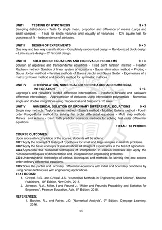 45
UNIT I TESTING OF HYPOTHESIS 9 + 3
Sampling distributions - Tests for single mean, proportion and difference of means (Large and
small samples) – Tests for single variance and equality of variances – Chi square test for
goodness of fit – Independence of attributes.
UNIT II DESIGN OF EXPERIMENTS 9 + 3
One way and two way classifications - Completely randomized design – Randomized block design
– Latin square design - 22
factorial design.
UNIT III SOLUTION OF EQUATIONS AND EIGENVALUE PROBLEMS 9 + 3
Solution of algebraic and transcendental equations - Fixed point iteration method – Newton
Raphson method- Solution of linear system of equations - Gauss elimination method – Pivoting -
Gauss Jordan method – Iterative methods of Gauss Jacobi and Gauss Seidel - Eigenvalues of a
matrix by Power method and Jacobi’s method for symmetric matrices.
UNIT IV INTERPOLATION, NUMERICAL DIFFERENTIATION AND NUMERICAL
INTEGRATION 9 +3
Lagrange’s and Newton’s divided difference interpolations – Newton’s forward and backward
difference interpolation – Approximation of derivates using interpolation polynomials – Numerical
single and double integrations using Trapezoidal and Simpson’s 1/3 rules.
UNIT V NUMERICAL SOLUTION OF ORDINARY DIFFERENTIAL EQUATIONS 9 +3
Single step methods: Taylor’s series method - Euler’s method - Modified Euler’s method - Fourth
order Runge-Kutta method for solving first order differential equations - Multi step methods:
Milne’s and Adams - Bash forth predictor corrector methods for solving first order differential
equations.
TOTAL: 60 PERIODS
COURSE OUTCOMES:
Upon successful completion of the course, students will be able to:
CO1:Apply the concept of testing of hypothesis for small and large samples in real life problems.
CO2:Apply the basic concepts of classifications of design of experiments in the field of agriculture.
CO3:Appreciate the numerical techniques of interpolation in various intervals and apply the
numerical techniques of differentiation and integration for engineering problems.
CO4:Understandthe knowledge of various techniques and methods for solving first and second
order ordinary differential equations.
CO5:Solve the partial and ordinary differential equations with initial and boundary conditions by
using certain techniques with engineering applications.
TEXT BOOKS:
1. Grewal, B.S., and Grewal, J.S., "Numerical Methods in Engineering and Science", Khanna
Publishers, 10th
Edition, New Delhi, 2015.
2. Johnson, R.A., Miller, I and Freund J., “Miller and Freund’s Probability and Statistics for
Engineers", Pearson Education, Asia, 8th
Edition, 2015.
REFERENCES:
1. Burden, R.L and Faires, J.D, "Numerical Analysis”, 9th
Edition, Cengage Learning,
2016.
 