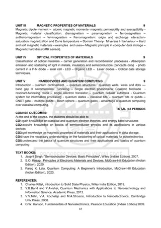 47
UNIT III MAGNETIC PROPERTIES OF MATERIALS 9
Magnetic dipole moment – atomic magnetic moments- magnetic permeability and susceptibility -
Magnetic material classification: diamagnetism – paramagnetism – ferromagnetism –
antiferromagnetism – ferrimagnetism – Ferromagnetism: origin and exchange interaction-
saturation magnetization and Curie temperature – Domain Theory- M versus H behaviour – Hard
and soft magnetic materials – examples and uses-– Magnetic principle in computer data storage –
Magnetic hard disc (GMR sensor).
UNIT IV OPTICAL PROPERTIES OF MATERIALS 9
Classification of optical materials – carrier generation and recombination processes - Absorption
emission and scattering of light in metals, insulators and semiconductors (concepts only) - photo
current in a P-N diode – solar cell - LED – Organic LED – Laser diodes – Optical data storage
techniques.
UNIT V NANODEVICES AND QUANTUM COMPUTING 9
Introduction - quantum confinement – quantum structures: quantum wells, wires and dots ––
band gap of nanomaterials. Tunneling – Single electron phenomena: Coulomb blockade -
resonant-tunneling diode – single electron transistor – quantum cellular automata - Quantum
system for information processing - quantum states – classical bits – quantum bits or qubits –
CNOT gate - multiple qubits – Bloch sphere – quantum gates – advantage of quantum computing
over classical computing.
TOTAL :45 PERIODS
COURSE OUTCOMES:
At the end of the course, the students should be able to
CO1:gain knowledge on classical and quantum electron theories, and energy band structures
CO2:acquire knowledge on basics of semiconductor physics and its applications in various
devices
CO3:get knowledge on magnetic properties of materials and their applications in data storage,
CO4:have the necessary understanding on the functioning of optical materials for optoelectronics
CO5:understand the basics of quantum structures and their applications and basics of quantum
computing
TEXT BOOKS:
1. Jasprit Singh, “Semiconductor Devices: Basic Principles”, Wiley (Indian Edition), 2007.
2. S.O. Kasap. Principles of Electronic Materials and Devices, McGraw-Hill Education (Indian
Edition), 2020.
3. Parag K. Lala, Quantum Computing: A Beginner's Introduction, McGraw-Hill Education
(Indian Edition), 2020.
REFERENCES:
1. Charles Kittel, Introduction to Solid State Physics, Wiley India Edition, 2019.
2. Y.B.Band and Y.Avishai, Quantum Mechanics with Applications to Nanotechnology and
Information Science, Academic Press, 2013.
3. V.V.Mitin, V.A. Kochelap and M.A.Stroscio, Introduction to Nanoelectronics, Cambridge
Univ.Press, 2008.
4. G.W. Hanson, Fundamentals of Nanoelectronics, Pearson Education (Indian Edition) 2009.
 