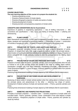 50
GE3251 ENGINEERING GRAPHICS L T P C
2 0 4 4
COURSE OBJECTIVES:
The main learning objective of this course is to prepare the students for:
• Drawing engineering curves.
• Drawing a freehand sketch of simple objects.
• Drawing orthographic projection of solids and section of solids.
• Drawing development of solids
• Drawing isometric and perspective projections of simple solids.
CONCEPTS AND CONVENTIONS (Not for Examination)
Importance of graphics in engineering applications — Use of drafting instruments — BIS
conventions and specifications — Size, layout and folding of drawing sheets — Lettering and
dimensioning.
UNIT I PLANE CURVES 6+12
Basic Geometrical constructions, Curves used in engineering practices: Conics — Construction of
ellipse, parabola and hyperbola by eccentricity method — Construction of cycloid — construction
of involutes of square and circle — Drawing of tangents and normal to the above curves.
UNIT II PROJECTION OF POINTS, LINES AND PLANE SURFACE 6+12
Orthographic projection- principles-Principal planes-First angle projection-projection of points.
Projection of straight lines (only First angle projections) inclined to both the principal planes -
Determination of true lengths and true inclinations by rotating line method and traces. Projection of
planes (polygonal and circular surfaces) inclined to both the principal planes by rotating object
method.
UNIT III PROJECTION OF SOLIDS AND FREEHAND SKETCHING 6+12
Projection of simple solids like prisms, pyramids, cylinder, cone and truncated solids when the axis
is inclined to one of the principal planes and parallel to the other by rotating object method.
Visualization concepts and Free Hand sketching: Visualization principles —Representation of
Three Dimensional objects — Layout of views- Freehand sketching of multiple views from pictorial
views of objects.
Practicing three dimensional modeling of simple objects by CAD Software (Not for examination)
UNIT IV PROJECTION OF SECTIONED SOLIDS AND DEVELOPMENT OF
SURFACES 6 +12
Sectioning of above solids in simple vertical position when the cutting plane is inclined to one of
the principal planes and perpendicular to the other — obtaining true shape of section.
Development of lateral surfaces of simple and sectioned solids — Prisms, pyramids cylinders and
cones.
Practicing three dimensional modeling of simple objects by CAD Software (Not for examination)
UNIT V ISOMETRIC AND PERSPECTIVE PROJECTIONS 6+12
Principles of isometric projection — isometric scale — isometric projections of simple solids and
truncated solids - Prisms, pyramids, cylinders, cones- combination of two solid objects in simple
vertical positions - Perspective projection of simple solids - Prisms, pyramids and cylinders by
visual ray method.
 