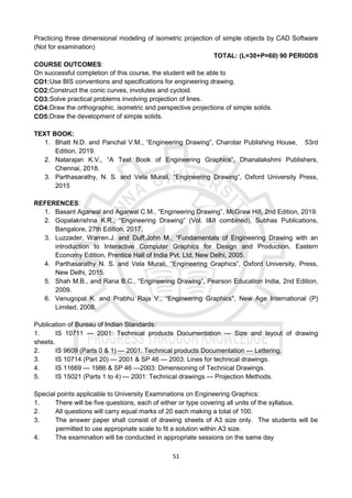 51
Practicing three dimensional modeling of isometric projection of simple objects by CAD Software
(Not for examination)
TOTAL: (L=30+P=60) 90 PERIODS
COURSE OUTCOMES:
On successful completion of this course, the student will be able to
CO1:Use BIS conventions and specifications for engineering drawing.
CO2:Construct the conic curves, involutes and cycloid.
CO3:Solve practical problems involving projection of lines.
CO4:Draw the orthographic, isometric and perspective projections of simple solids.
CO5:Draw the development of simple solids.
TEXT BOOK:
1. Bhatt N.D. and Panchal V.M., “Engineering Drawing”, Charotar Publishing House, 53rd
Edition, 2019.
2. Natarajan K.V., “A Text Book of Engineering Graphics”, Dhanalakshmi Publishers,
Chennai, 2018.
3. Parthasarathy, N. S. and Vela Murali, “Engineering Drawing”, Oxford University Press,
2015
REFERENCES:
1. Basant Agarwal and Agarwal C.M., “Engineering Drawing”, McGraw Hill, 2nd Edition, 2019.
2. Gopalakrishna K.R., “Engineering Drawing” (Vol. I&II combined), Subhas Publications,
Bangalore, 27th Edition, 2017.
3. Luzzader, Warren.J. and Duff,John M., “Fundamentals of Engineering Drawing with an
introduction to Interactive Computer Graphics for Design and Production, Eastern
Economy Edition, Prentice Hall of India Pvt. Ltd, New Delhi, 2005.
4. Parthasarathy N. S. and Vela Murali, “Engineering Graphics”, Oxford University, Press,
New Delhi, 2015.
5. Shah M.B., and Rana B.C., “Engineering Drawing”, Pearson Education India, 2nd Edition,
2009.
6. Venugopal K. and Prabhu Raja V., “Engineering Graphics", New Age International (P)
Limited, 2008.
Publication of Bureau of Indian Standards:
1. IS 10711 — 2001: Technical products Documentation — Size and layout of drawing
sheets.
2. IS 9609 (Parts 0 & 1) — 2001: Technical products Documentation — Lettering.
3. IS 10714 (Part 20) — 2001 & SP 46 — 2003: Lines for technical drawings.
4. IS 11669 — 1986 & SP 46 —2003: Dimensioning of Technical Drawings.
5. IS 15021 (Parts 1 to 4) — 2001: Technical drawings — Projection Methods.
Special points applicable to University Examinations on Engineering Graphics:
1. There will be five questions, each of either or type covering all units of the syllabus.
2. All questions will carry equal marks of 20 each making a total of 100.
3. The answer paper shall consist of drawing sheets of A3 size only. The students will be
permitted to use appropriate scale to fit a solution within A3 size.
4. The examination will be conducted in appropriate sessions on the same day
 