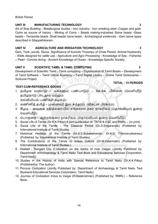 54
British Period.
UNIT III MANUFACTURING TECHNOLOGY 3
Art of Ship Building - Metallurgical studies - Iron industry - Iron smelting,steel -Copper and gold-
Coins as source of history - Minting of Coins – Beads making-industries Stone beads -Glass
beads - Terracotta beads -Shell beads/ bone beats - Archeological evidences - Gem stone types
described in Silappathikaram.
UNIT IV AGRICULTURE AND IRRIGATION TECHNOLOGY 3
Dam, Tank, ponds, Sluice, Significance of Kumizhi Thoompu of Chola Period, Animal Husbandry
- Wells designed for cattle use - Agriculture and Agro Processing - Knowledge of Sea - Fisheries
– Pearl - Conche diving - Ancient Knowledge of Ocean - Knowledge Specific Society.
UNIT V SCIENTIFIC TAMIL & TAMIL COMPUTING 3
Development of Scientific Tamil - Tamil computing – Digitalization of Tamil Books – Development
of Tamil Software – Tamil Virtual Academy – Tamil Digital Library – Online Tamil Dictionaries –
Sorkuvai Project.
TOTAL : 15 PERIODS
TEXT-CUM-REFERENCE BOOKS
1. தமிழக வரலொறு – மக்களும் பண
் பொடும் – கக.கக. பிள்ளள (தவளியீடு:
தமிழ்நொடு பொடநூல் மற்றும்
கல்வியியல் பணிகள் கழகம்).
2. கணினித் தமிழ் – முளனவர் இல. சுந்தரம். (விகடன
் பிரசுரம்).
3. கீழடி – ளவளக நதிக்களரயில் சங்ககொல நகர நொகரிகம் (ததொல்லியல் துளற
தவளியீடு)
4. தபொருளந – ஆற்றங்களர நொகரிகம். (ததொல்லியல் துளற தவளியீடு)
5. Social Life of Tamils (Dr.K.K.Pillay) A joint publication of TNTB & ESC and RMRL – (in print)
6. Social Life of the Tamils - The Classical Period (Dr.S.Singaravelu) (Published by:
International Institute of Tamil Studies.
7. Historical Heritage of the Tamils (Dr.S.V.Subatamanian, Dr.K.D. Thirunavukkarasu)
(Published by: International Institute of Tamil Studies).
8. The Contributions of the Tamils to Indian Culture (Dr.M.Valarmathi) (Published by:
International Institute of Tamil Studies.)
9. Keeladi - ‘Sangam City C ivilization on the banks of river Vaigai’ (Jointly Published by:
Department of Archaeology & Tamil Nadu Text Book and Educational Services Corporation,
Tamil Nadu)
10. Studies in the History of India with Special Reference to Tamil Nadu (Dr.K.K.Pillay)
(Publishedby: The Author)
11. Porunai Civilization (Jointly Published by: Department of Archaeology & Tamil Nadu Text
Bookand Educational Services Corporation, Tamil Nadu)
12. Journey of Civilization Indus to Vaigai (R.Balakrishnan) (Published by: RMRL) – Reference
Book.
 