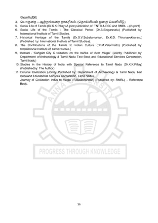 56
தவளியீடு)
4. தபொருளந – ஆற்றங்களர நொகரிகம். (ததொல்லியல் துளற தவளியீடு)
5. Social Life of Tamils (Dr.K.K.Pillay) A joint publication of TNTB & ESC and RMRL – (in print)
6. Social Life of the Tamils - The Classical Period (Dr.S.Singaravelu) (Published by:
International Institute of Tamil Studies.
7. Historical Heritage of the Tamils (Dr.S.V.Subatamanian, Dr.K.D. Thirunavukkarasu)
(Published by: International Institute of Tamil Studies).
8. The Contributions of the Tamils to Indian Culture (Dr.M.Valarmathi) (Published by:
International Institute of Tamil Studies.)
9. Keeladi - ‘Sangam City C ivilization on the banks of river Vaigai’ (Jointly Published by:
Department of Archaeology & Tamil Nadu Text Book and Educational Services Corporation,
Tamil Nadu)
10. Studies in the History of India with Special Reference to Tamil Nadu (Dr.K.K.Pillay)
(Publishedby: The Author)
11. Porunai Civilization (Jointly Published by: Department of Archaeology & Tamil Nadu Text
Bookand Educational Services Corporation, Tamil Nadu)
Journey of Civilization Indus to Vaigai (R.Balakrishnan) (Published by: RMRL) – Reference
Book.
 