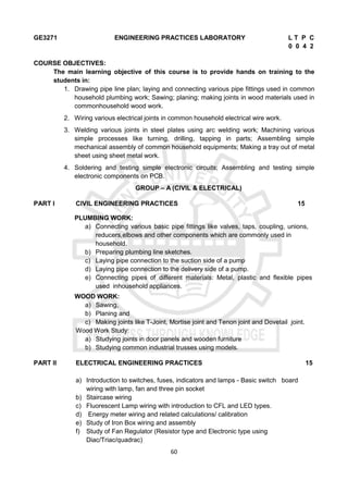 60
GE3271 ENGINEERING PRACTICES LABORATORY L T P C
0 0 4 2
COURSE OBJECTIVES:
The main learning objective of this course is to provide hands on training to the
students in:
1. Drawing pipe line plan; laying and connecting various pipe fittings used in common
household plumbing work; Sawing; planing; making joints in wood materials used in
commonhousehold wood work.
2. Wiring various electrical joints in common household electrical wire work.
3. Welding various joints in steel plates using arc welding work; Machining various
simple processes like turning, drilling, tapping in parts; Assembling simple
mechanical assembly of common household equipments; Making a tray out of metal
sheet using sheet metal work.
4. Soldering and testing simple electronic circuits; Assembling and testing simple
electronic components on PCB.
GROUP – A (CIVIL & ELECTRICAL)
PART I CIVIL ENGINEERING PRACTICES 15
PLUMBING WORK:
a) Connecting various basic pipe fittings like valves, taps, coupling, unions,
reducers,elbows and other components which are commonly used in
household.
b) Preparing plumbing line sketches.
c) Laying pipe connection to the suction side of a pump
d) Laying pipe connection to the delivery side of a pump.
e) Connecting pipes of different materials: Metal, plastic and flexible pipes
used inhousehold appliances.
WOOD WORK:
a) Sawing,
b) Planing and
c) Making joints like T-Joint, Mortise joint and Tenon joint and Dovetail joint.
Wood Work Study:
a) Studying joints in door panels and wooden furniture
b) Studying common industrial trusses using models.
PART II ELECTRICAL ENGINEERING PRACTICES 15
a) Introduction to switches, fuses, indicators and lamps - Basic switch board
wiring with lamp, fan and three pin socket
b) Staircase wiring
c) Fluorescent Lamp wiring with introduction to CFL and LED types.
d) Energy meter wiring and related calculations/ calibration
e) Study of Iron Box wiring and assembly
f) Study of Fan Regulator (Resistor type and Electronic type using
Diac/Triac/quadrac)
 