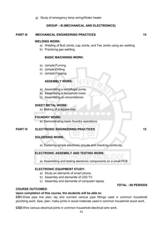 61
g) Study of emergency lamp wiring/Water heater
GROUP – B (MECHANICAL AND ELECTRONICS)
PART III MECHANICAL ENGINEERING PRACTICES 15
WELDING WORK:
a) Welding of Butt Joints, Lap Joints, and Tee Joints using arc welding.
b) Practicing gas welding.
BASIC MACHINING WORK:
a) (simple)Turning.
b) (simple)Drilling.
c) (simple)Tapping.
ASSEMBLY WORK:
a) Assembling a centrifugal pump.
b) Assembling a household mixer.
c) Assembling an airconditioner.
SHEET METAL WORK:
a) Making of a square tray
FOUNDRY WORK:
a) Demonstrating basic foundry operations.
PART IV ELECTRONIC ENGINEERING PRACTICES 15
SOLDERING WORK:
a) Soldering simple electronic circuits and checking continuity.
ELECTRONIC ASSEMBLY AND TESTING WORK:
a) Assembling and testing electronic components on a small PCB.
ELECTRONIC EQUIPMENT STUDY:
a) Study an elements of smart phone..
b) Assembly and dismantle of LED TV.
c) Assembly and dismantle of computer/ laptop
TOTAL : 60 PERIODS
COURSE OUTCOMES:
Upon completion of this course, the students will be able to:
CO1:Draw pipe line plan; lay and connect various pipe fittings used in common household
plumbing work; Saw; plan; make joints in wood materials used in common household wood work.
CO2:Wire various electrical joints in common household electrical wire work.
 