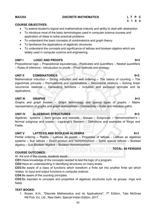 65
MA3354 DISCRETE MATHEMATICS L T P C
3 1 0 4
COURSE OBJECTIVES:
 To extend student’s logical and mathematical maturity and ability to deal with abstraction.
 To introduce most of the basic terminologies used in computer science courses and
application of ideas to solve practical problems.
 To understand the basic concepts of combinatorics and graph theory.
 To familiarize the applications of algebraic structures.
 To understand the concepts and significance of lattices and boolean algebra which are
widely used in computer science and engineering.
UNIT I LOGIC AND PROOFS 9+3
Propositional logic – Propositional equivalences - Predicates and quantifiers – Nested quantifiers
– Rules of inference - Introduction to proofs – Proof methods and strategy.
UNIT II COMBINATORICS 9+3
Mathematical induction – Strong induction and well ordering – The basics of counting – The
pigeonhole principle – Permutations and combinations – Recurrence relations – Solving linear
recurrence relations – Generating functions – Inclusion and exclusion principle and its
applications.
UNIT III GRAPHS 9+3
Graphs and graph models – Graph terminology and special types of graphs – Matrix
representation of graphs and graph isomorphism – Connectivity – Euler and Hamilton paths.
UNIT IV ALGEBRAIC STRUCTURES 9+3
Algebraic systems – Semi groups and monoids - Groups – Subgroups – Homomorphism’s –
Normal subgroup and cosets – Lagrange’s theorem – Definitions and examples of Rings and
Fields.
UNIT V LATTICES AND BOOLEAN ALGEBRA 9+3
Partial ordering – Posets – Lattices as posets – Properties of lattices - Lattices as algebraic
systems – Sub lattices – Direct product and homomorphism – Some special lattices – Boolean
algebra – Sub Boolean Algebra – Boolean Homomorphism.
TOTAL: 60 PERIODS
COURSE OUTCOMES:
At the end of the course, students would :
CO1:Have knowledge of the concepts needed to test the logic of a program.
CO2:Have an understanding in identifying structures on many levels.
CO3:Be aware of a class of functions which transform a finite set into another finite set which
relates to input and output functions in computer science.
CO4:Be aware of the counting principles.
CO5:Be exposed to concepts and properties of algebraic structures such as groups, rings and
fields.
TEXT BOOKS:
1. Rosen. K.H., "Discrete Mathematics and its Applications", 7th
Edition, Tata McGraw
Hill Pub. Co. Ltd., New Delhi, Special Indian Edition, 2017.
 