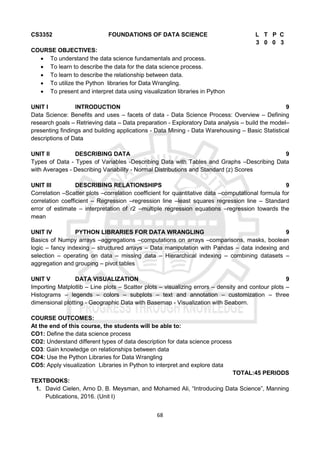 68
CS3352 FOUNDATIONS OF DATA SCIENCE L T P C
3 0 0 3
COURSE OBJECTIVES:
 To understand the data science fundamentals and process.
 To learn to describe the data for the data science process.
 To learn to describe the relationship between data.
 To utilize the Python libraries for Data Wrangling.
 To present and interpret data using visualization libraries in Python
UNIT I INTRODUCTION 9
Data Science: Benefits and uses – facets of data - Data Science Process: Overview – Defining
research goals – Retrieving data – Data preparation - Exploratory Data analysis – build the model–
presenting findings and building applications - Data Mining - Data Warehousing – Basic Statistical
descriptions of Data
UNIT II DESCRIBING DATA 9
Types of Data - Types of Variables -Describing Data with Tables and Graphs –Describing Data
with Averages - Describing Variability - Normal Distributions and Standard (z) Scores
UNIT III DESCRIBING RELATIONSHIPS 9
Correlation –Scatter plots –correlation coefficient for quantitative data –computational formula for
correlation coefficient – Regression –regression line –least squares regression line – Standard
error of estimate – interpretation of r2 –multiple regression equations –regression towards the
mean
UNIT IV PYTHON LIBRARIES FOR DATA WRANGLING 9
Basics of Numpy arrays –aggregations –computations on arrays –comparisons, masks, boolean
logic – fancy indexing – structured arrays – Data manipulation with Pandas – data indexing and
selection – operating on data – missing data – Hierarchical indexing – combining datasets –
aggregation and grouping – pivot tables
UNIT V DATA VISUALIZATION 9
Importing Matplotlib – Line plots – Scatter plots – visualizing errors – density and contour plots –
Histograms – legends – colors – subplots – text and annotation – customization – three
dimensional plotting - Geographic Data with Basemap - Visualization with Seaborn.
COURSE OUTCOMES:
At the end of this course, the students will be able to:
CO1: Define the data science process
CO2: Understand different types of data description for data science process
CO3: Gain knowledge on relationships between data
CO4: Use the Python Libraries for Data Wrangling
CO5: Apply visualization Libraries in Python to interpret and explore data
TOTAL:45 PERIODS
TEXTBOOKS:
1. David Cielen, Arno D. B. Meysman, and Mohamed Ali, “Introducing Data Science”, Manning
Publications, 2016. (Unit I)
 