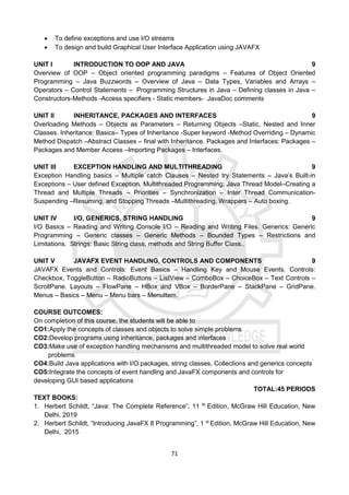 71
 To define exceptions and use I/O streams
 To design and build Graphical User Interface Application using JAVAFX
UNIT I INTRODUCTION TO OOP AND JAVA 9
Overview of OOP – Object oriented programming paradigms – Features of Object Oriented
Programming – Java Buzzwords – Overview of Java – Data Types, Variables and Arrays –
Operators – Control Statements – Programming Structures in Java – Defining classes in Java –
Constructors-Methods -Access specifiers - Static members- JavaDoc comments
UNIT II INHERITANCE, PACKAGES AND INTERFACES 9
Overloading Methods – Objects as Parameters – Returning Objects –Static, Nested and Inner
Classes. Inheritance: Basics– Types of Inheritance -Super keyword -Method Overriding – Dynamic
Method Dispatch –Abstract Classes – final with Inheritance. Packages and Interfaces: Packages –
Packages and Member Access –Importing Packages – Interfaces.
UNIT III EXCEPTION HANDLING AND MULTITHREADING 9
Exception Handling basics – Multiple catch Clauses – Nested try Statements – Java’s Built-in
Exceptions – User defined Exception. Multithreaded Programming: Java Thread Model–Creating a
Thread and Multiple Threads – Priorities – Synchronization – Inter Thread Communication-
Suspending –Resuming, and Stopping Threads –Multithreading. Wrappers – Auto boxing.
UNIT IV I/O, GENERICS, STRING HANDLING 9
I/O Basics – Reading and Writing Console I/O – Reading and Writing Files. Generics: Generic
Programming – Generic classes – Generic Methods – Bounded Types – Restrictions and
Limitations. Strings: Basic String class, methods and String Buffer Class..
UNIT V JAVAFX EVENT HANDLING, CONTROLS AND COMPONENTS 9
JAVAFX Events and Controls: Event Basics – Handling Key and Mouse Events. Controls:
Checkbox, ToggleButton – RadioButtons – ListView – ComboBox – ChoiceBox – Text Controls –
ScrollPane. Layouts – FlowPane – HBox and VBox – BorderPane – StackPane – GridPane.
Menus – Basics – Menu – Menu bars – MenuItem.
COURSE OUTCOMES:
On completion of this course, the students will be able to
CO1:Apply the concepts of classes and objects to solve simple problems
CO2:Develop programs using inheritance, packages and interfaces
CO3:Make use of exception handling mechanisms and multithreaded model to solve real world
problems
CO4:Build Java applications with I/O packages, string classes, Collections and generics concepts
CO5:Integrate the concepts of event handling and JavaFX components and controls for
developing GUI based applications
TOTAL:45 PERIODS
TEXT BOOKS:
1. Herbert Schildt, “Java: The Complete Reference”, 11 th
Edition, McGraw Hill Education, New
Delhi, 2019
2. Herbert Schildt, “Introducing JavaFX 8 Programming”, 1 st
Edition, McGraw Hill Education, New
Delhi, 2015
 